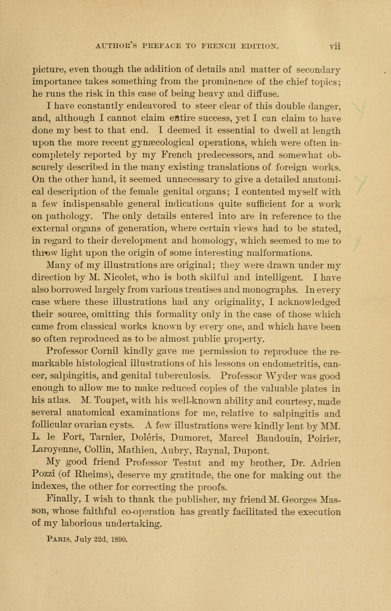 picture, even though the addition of details and matter of secondary importance takes something from the prominence of the chief topics; he runs the risk in this case of being heavy and diffuse. I have constantly endeavored to steer clear of this double danger, and, although I cannot claim entire success, yet I can claim to have done my best to that end. I deemed it essential to dwell at length upon the more recent gynaecological orjerations, which were often in- completely reported by my French predecessors, and somewhat ob- scurely described in the many existing translations of foreign works. On the other hand, it seemed unnecessary to give a detailed anatomi- cal description of the female genital organs; I contented myself with a few indispensable general indications quite sufficient for a work on pathology. The only details entered into are in reference to the external organs of generation, where certain views had to be stated, in regard to their development and homology, which seemed to me to throw light upon the origin of some interesting malformations. Many of my illustrations are original; they were drawn under my direction by M. Nicolet, who is both skilful and intelligent. I have also borrowed largely from various treatises and monographs. In every case where these illustrations had any originality, I acknowledged their source, omitting this formality only in the case of those which came from classical works known by every one, and which have been so often reproduced as to be almost public property. Professor Cornil kindly gave me permission to reproduce the re- markable histological illustrations of his lessons on endometritis, can- cer, salpingitis, and genital tuberculosis. Professor Wyder was good enough to allow me to make reduced copies of the valuable plates in his atlas. M. Toupet, with his well-known ability and courtesy, made several anatomical examinations for me, relative to salpingitis and follicular ovarian cysts. A few illustrations were kindly lent by MM. L. le Fort, Tarnier, Doleris, Dumoret, Marcel Baudouin, Poirier, Laroyenne, Collin, Mathieu, Aubry, Eaynal, Dupont. My good friend Professor Testut and my brother, Dr. xidrien Pozzi (of Rheims), deserve my gratitude, the one for making out the indexes, the other for correcting the proofs. Finally, I wish to thank the publisher, my friend M. Georges Mas- son, whose faithful co-operation has greatly facilitated the execution of my laborious undertaking. Paris, July 22d, 1890.