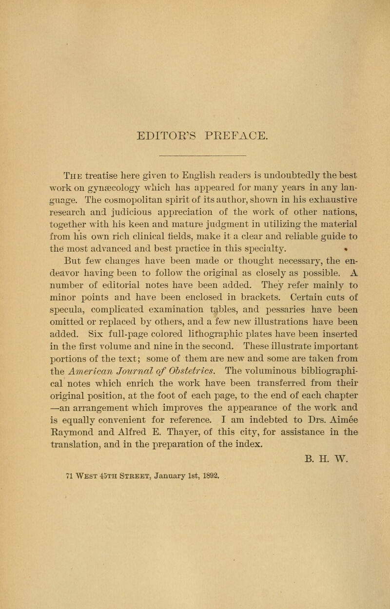 EDITOR'S PREFACE. The treatise here given to English readers is undoubtedly the best work on gynaecology which has appeared for many years in any lan- guage. The cosmopolitan spirit of its author, shown in his exhaustive research and judicious appreciation of the work of other nations, together with his keen and mature judgment in utilizing the material from his own rich clinical fields, make it a clear and reliable guide to the most advanced and best practice in this specialty. • But few changes have been made or thought necessary, the en- deavor having been to follow the original as closely as possible. A number of editorial notes have been added. They refer mainly to minor points and have been enclosed in brackets. Certain cuts of specula, complicated examination tables, and pessaries have been omitted or replaced by others, and a few new illustrations have been added. Six full-page colored lithographic plates have been inserted in the first volume and nine in the second. These illustrate important portions of the text; some of them are new and some are taken from the American Journal of Obstetrics. The voluminous bibliographi- cal notes which enrich the work have been transferred from their original position, at the foot of each page, to the end of each chapter —an arrangement which improves the appearance of the work and is equally convenient for reference. I am indebted to Drs. Aimee Raymond and Alfred E. Thayer, of this city, for assistance in the translation, and in the preparation of the index. B. H. W. 71 West 45th Street, January 1st, 1892.