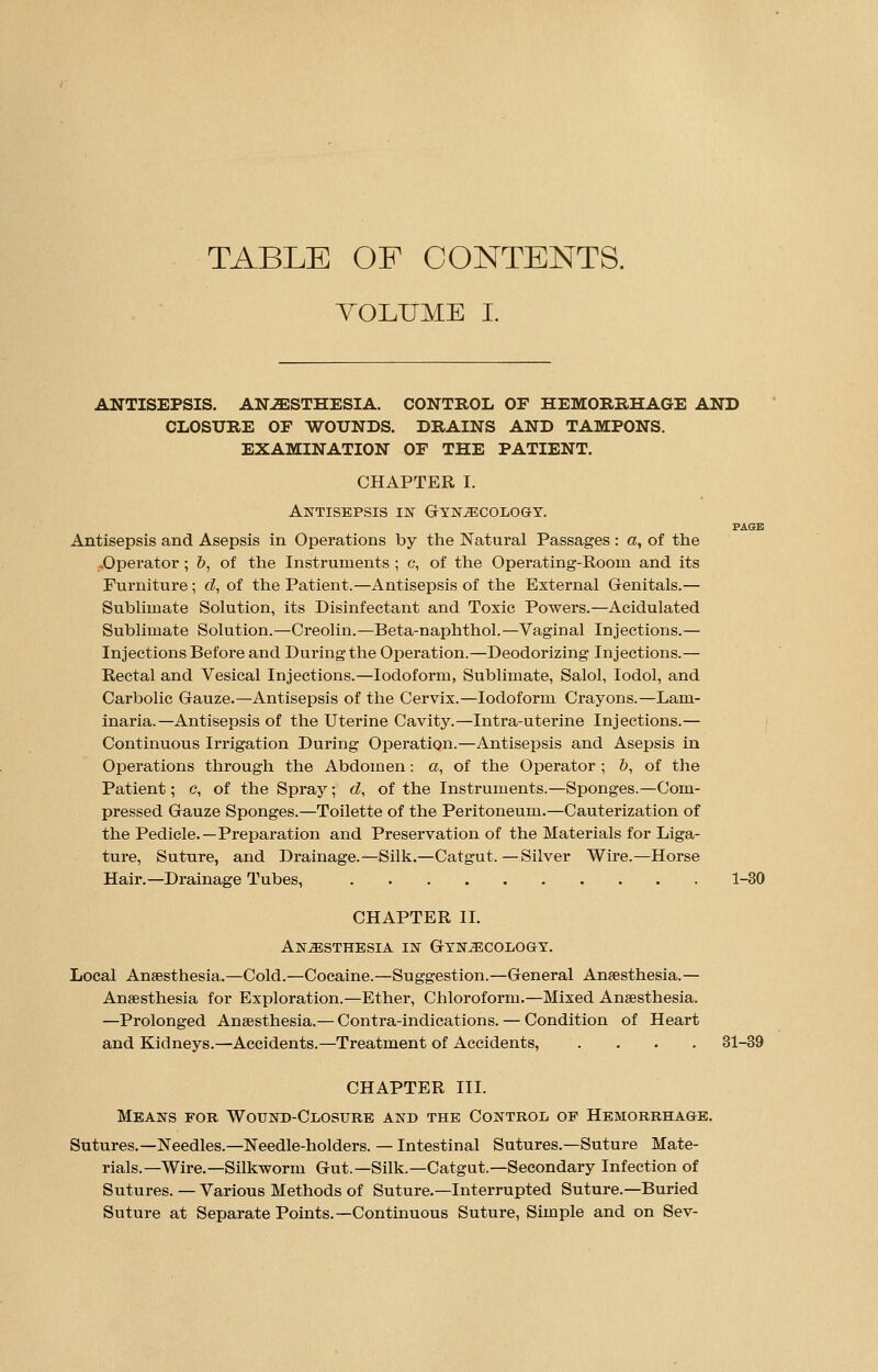 TABLE OF CONTENTS. VOLUME I. ANTISEPSIS. ANAESTHESIA. CONTROL OF HEMORRHAGE AND CLOSURE OF WOUNDS. DRAINS AND TAMPONS. EXAMINATION OF THE PATIENT. CHAPTER I. Antisepsis in Gynaecology. PAGE Antisepsis and Asepsis in Operations by the Natural Passages : a, of the .Operator; &, of the Instruments ; c, of the Operating-Rooin and its Furniture ; d, of the Patient.—Antisepsis of the External Genitals.— Sublimate Solution, its Disinfectant and Toxic Powers.—Acidulated Sublimate Solution.—Creolin.—Beta-naphthol.—Vaginal Injections.— Injections Before and During the Operation.—Deodorizing Injections.— Rectal and Vesical Injections.—Iodoform, Sublimate, Salol, Iodol, and Carbolic Gauze.—Antisepsis of the Cervix.—Iodoform Crayons.—Lam- inaria.—Antisepsis of the Uterine Cavity.—Intra-uterine Injections.— Continuous Irrigation During Operation.—Antisepsis and Asepsis in Operations through the Abdomen: a, of the Operator ; b, of the Patient; c, of the Spray; d, of the Instruments.—Sponges.—Com- pressed Gauze Sponges.—Toilette of the Peritoneum.—Cauterization of the Pedicle.—Preparation and Preservation of the Materials for Liga- ture, Suture, and Drainage.—Silk.—Catgut. — Silver Wire.—Horse Hair.—Drainage Tubes, 1-30 CHAPTER II. Anesthesia in Gynecology. Local Anaesthesia.—Cold.—Cocaine.—Suggestion.—General Anaesthesia.— Anaesthesia for Exploration.—Ether, Chloroform.—Mixed Anaesthesia. —Prolonged Anaesthesia.— Contra-indications. — Condition of Heart and Kidneys.—Accidents.—Treatment of Accidents, .... 31-39 CHAPTER III. Means for Wound-Closure and the Control op Hemorrhage. Sutures.—Needles.—Needle-holders. — Intestinal Sutures.—Suture Mate- rials.—Wire.—Silkworm Gut.—Silk.—Catgut.—Secondary Infection of Sutures. — Various Methods of Suture.—Interrupted Suture.—Buried Suture at Separate Points.—Continuous Suture, Simple and on Sev-