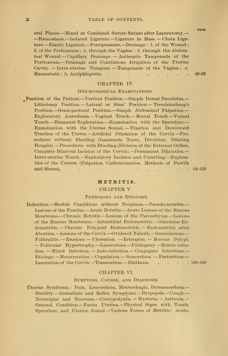 PAGE eral Planes.—Mixed or Combined Suture Suture after Laparatomy.— —Hseinostasis.—Isolated Ligature.—Ligature in Mass. — Chain Liga- ture.—Elastic Ligature.—Forcipressure.—Drainage : 1, of the Wound ; 2, of the Peritoneum ; a, through the Vagina ; b, through the Abdom- inal Wound.— Capillary Drainage. — Antiseptic Tamponade of the Peritoneum.—Drainage and Continuous Irrigation of the Uterine Cavity. — Infra-uterine Tampons. — Tamponade of the Vagina : a, Haemostatic; &, Antiphlogistic, 40-83 CHAPTER IV. Gynaecological Examinations. Position of the Patient.—Vertical Position.—Simple Dorsal Decubitus.— Lithotomy Position.— Lateral or Sims' Position.— Trendelenburg's Position.—Genu-pectoral Position.—Simple Abdominal Palpation.— Exploratory Anaesthesia.—Vaginal Touch.— Rectal Touch.—Vesical Touch.—Bimanual Exploration.—Examination with the Speculum.— Examination with the Uterine Sound. — Fixation and Downward Traction of the Uterus.—Artificial Dilatation of the Cervix.—Pro- cedures without Bleeding (Laminaria Tents, Divulsion, Dilating Bougies). —Procedures with Bleeding (Division of the External Orifice, Complete Bilateral Incision of the Cervix).—Permanent Dilatation.— Intra-uterine Touch.—Exploratory Incision and Curetting.—Explora- tion of the Ureters (Palpation, Catheterization, Methods of Pawlik and Simon), 84-129 METRITIS. CHAPTER V. Pathology and Etiology. Definition.—Morbid Conditions without Neoplasm.—Pseudo-metritis.— Lesions of the Fundus.—Acute Metritis.—Acute Lesions of the Mucous Membrane.—Chronic Metritis.—Lesions of the Parenchyma.—Lesions of the Mucous Membrane.—Interstitial Endometritis.—Glandular En- dometritis. — Chronic Polypoid Endometritis. — Endometritis after Abortion.—Lesions of the Cervix.—Ovules of Naboth.—Granulations.— Folliculitis. — Erosions. — Ulceration. — Ectropion. — Mucous Polypi. — Follicular Hypertrophy.—Lacerations.—Pathogeny.—Hetero-infec- tion. —Mixed Infection. — Auto-infection.— Conjugate Infections.— Etiology.—Menstruation.—Copulation.— Gonorrhoea. — Parturition.— Laceration of the Cervix.—Traumatism.—Diathesis, .... 130-168 CHAPTER VI. Symptoms, Course, and Diagnosis. Uterine Syndroma: Pain, Leucorrhcea, Metrorrhagia, Dysmenorrhea.— Sterility.—Immediate and Reflex Symptoms.—Dyspepsia.—Cough.— Neuralgias and Neuroses.—Coccygodynia. — Hysteria.—Asthenia.— General Condition.—Facies Uterina.—Physical Signs with Touch, Speculum, and Uterine Sound.—Various Forms of Metritis: Acute,