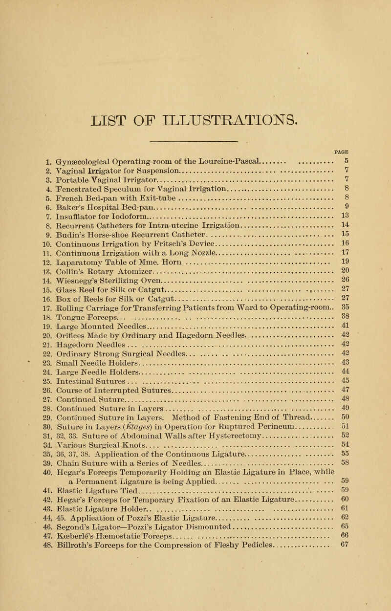 LIST OF ILLUSTRATIONS. PAGE 1. Gynaecological Operating-room of the Lour cine-Pascal 5 2. Vaginal Irrigator for Suspension 7 3. Portable Vaginal Irrigator 7 4. Fenestrated Speculum for Vaginal Irrigation 8 5. French Bed-pan with Exit-tube 8 6. Baker's Hospital Bed-pan 9 7. Insufflator for Iodoform 13 8. Recurrent Catheters for Intra-uterine Irrigation 14 9. Budin's Horse-shoe Recurrent Catheter 15 10. Continuous Irrigation by Fritschs Device 16 11. Continuous Irrigation with a Long Nozzle 17 12. Laparatomy Table of Mme. Horn 19 13. Collin's Rotary Atomizer 20 14. Wiesnegg's Sterilizing Oven 26 15. Glass Reel for Silk or Catgut 27 16. Box of Reels for Silk or Catgut 27 17. Rolling Carriage for Transferring Patients from Ward to Operating-room.. 35 18. Tongue Forceps... 38 19. Large Mounted Needles 41 20. Orifices Made by Ordinary and Hagedorn Needles 42 21. Hagedorn Needles ... 42 22. Ordinary Strong Surgical Needles... 42 23. Small Needle Holders 43 24. Large Needle Holders 44 25. Intestinal Sutures 45 26. Course of Interrupted Sutures 47 27. Continued Suture 48 28. Continued Suture in Layers 49 29. Continued Suture in Layers. Method of Fastening End of Thread 50 30. Suture in Layers (Etages) in Operation for Ruptured Perineum , 51 31. 32, 33. Suture of Abdominal Walls after Hysterectomy 52 34. -Various Surgical Knots 54 35, 36, 37, 38. Application of the Continuous Ligature 55 39. Chain Suture with a Series of Needles 58 40. Hegar's Forceps Temporarily Holding an Elastic Ligature in Place, while a Permanent Ligature is being Applied 59 41. Elastic Ligature Tied 59 42. Hegar's Forceps for Temporary Fixation of an Elastic Ligature 60 43. Elastic Ligature Holder 61 44. 45. Application of Pozzi's Elastic Ligature 62 46. Segond's Ligator—Pozzi's Ligator Dismounted 65 47. Ko3berl6's Haemostatic Forceps 66 48. Billroth's Forceps for the Compression of Fleshy Pedicles 67