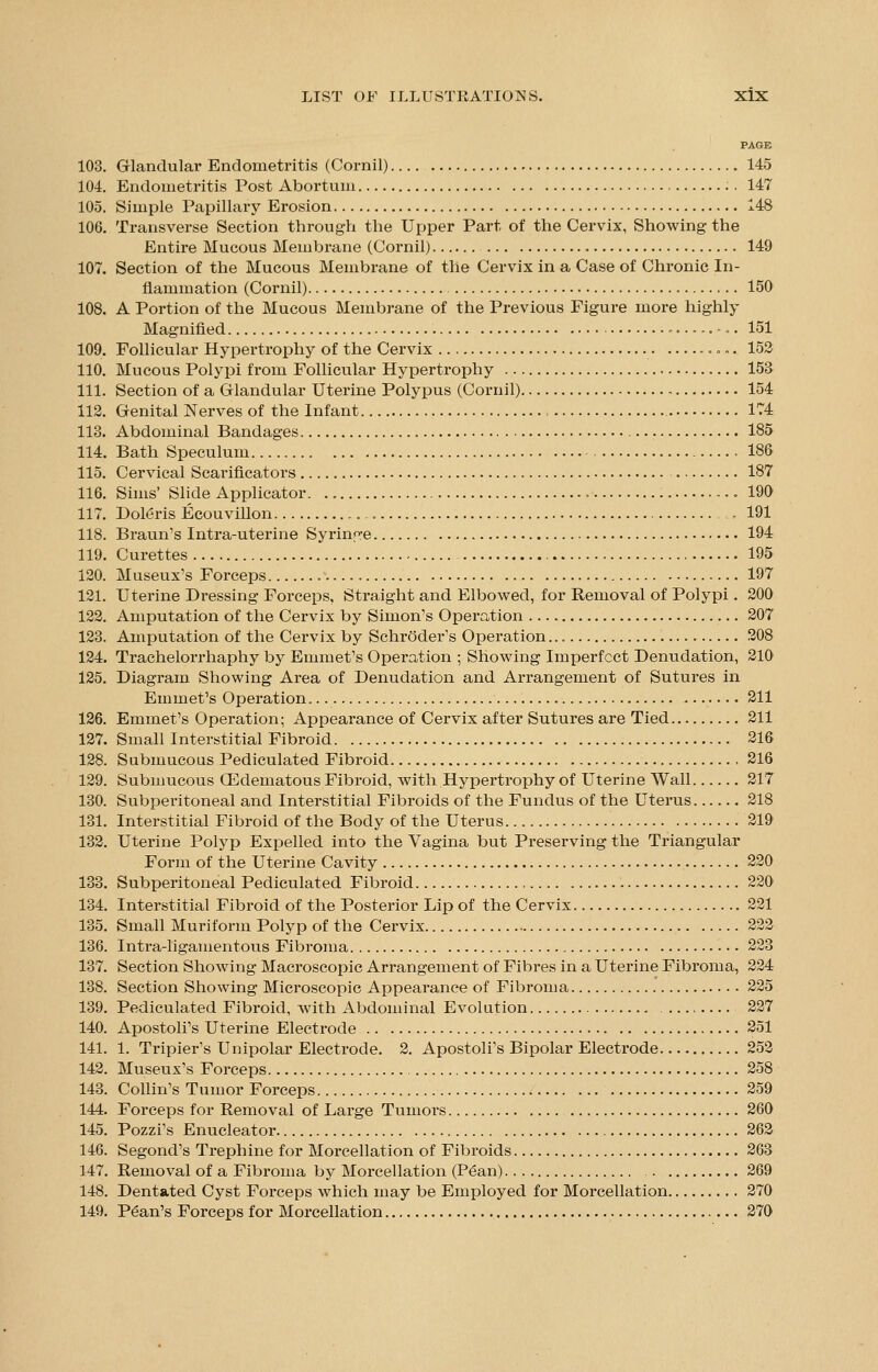 PAGE 103. Glandular Endometritis (Cornil) 145 104. Endometritis Post Abortum . 147 105. Simple Papillary Erosion 148 106. Transverse Section through the Upper Part of the Cervix, Showing the Entire Mucous Membrane (Cornil) 149 107. Section of the Mucous Membrane of the Cervix in a Case of Chronic In- flammation (Cornil) 150 108. A Portion of the Mucous Membrane of the Previous Figure more highly Magnified ......... 151 109. Follicular Hypertrophy of the Cervix 152 110. Mucous Polypi from Follicular Hypertrophy 153 111. Section of a Glandular Uterine Polypus (Cornil) 154 112. Genital Nerves of the Infant 174 113. Abdominal Bandages 185 114. Bath Speculum .186 115. Cervical Scarificators 187 116. Sims' Slide Applicator 190 117. Doleris Ecouvillon ,,. 191 118. Braun's Intra-uterine Syringe 194 119. Curettes 195 120. Museux's Forceps 197 121. Uterine Dressing Forceps, Straight and Elbowed, for Removal of Polypi. 200 122. Amputation of the Cervix by Simon's Operation 207 123. Amputation of the Cervix by Schroder's Operation 208 124. Trachelorrhaphy by Emmet's Operation ; Showing Imperfect Denudation, 210 125. Diagram Showing Area of Denudation and Arrangement of Sutures in Emmet's Operation 211 126. Emmet's Operation; Appearance of Cervix after Sutures are Tied 211 127. Small Interstitial Fibroid 216 128. Submucous Pediculated Fibroid 216 129. Submucous QHdematous Fibroid, with Hypertrophy of Uterine Wall 217 130. Subperitoneal and Interstitial Fibroids of the Fundus of the Uterus 218 131. Interstitial Fibroid of the Body of the Uterus 219 132. Uterine Polyp Expelled into the Vagina but Preserving the Triangular Form of the Uterine Cavity 220 133. Subperitoneal Pediculated Fibroid 220 134. Interstitial Fibroid of the Posterior Lip of the Cervix 221 135. Small Muriform Polyp of the Cervix 222 136. Intra-ligamentous Fibroma 223 137. Section Showing Macroscopic Arrangement of Fibres in a Uterine Fibroma, 224 138. Section Showing Microscopic Appearance of Fibroma 225 139. Pediculated Fibroid, with Abdominal Evolution 227 140. Apostoli's Uterine Electrode 251 141. 1. Tripier's Unipolar Electrode. 2. Apostoli's Bipolar Electrode 252 142. Museux's Forceps 258 143. Collin's Tumor Forceps 259 144. Forceps for Removal of Large Tumors 260 145. Pozzi's Enucleator 262 146. Segond's Trephine for Morcellation of Fibroids 263 147. Removal of a Fibroma by Morcellation (Pean) 269 148. Dentated Cyst Forceps which may be Employed for Morcellation 270 149. Pean's Forceps for Morcellation 270