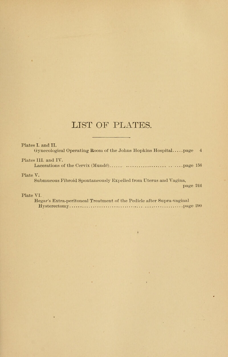 LIST OF PLATES. Plates I. and II. Gynecological Operating Room of the Johns Hopkins Hospital.... .page 4 Plates III. and IV. Lacerations of the Cervix (Munde) page 156 Plate V. Submucous Fibroid Spontaneously Expelled from Uterus and Vagina, page 244 Plate VI. Hegar's Extra-peritoneal Treatment of the Pedicle after Supra-vaginal Hysterectomy page 290