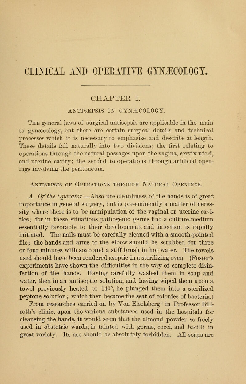 CLINICAL AND OPERATIYE GYNECOLOGY. CHAPTER I. ANTISEPSIS IN GYNAECOLOGY. The general laws of surgical antisepsis are applicable in the main to gynecology, but there are certain surgical details and technical processes which it is necessary to emphasize and describe at length. These details fall naturally into two divisions; the first relating to operations through the natural passages upon the vagina, cervix uteri, and uterine cavity; the second to operations through artificial open- ings involving the peritoneum. Antisepsis of Operations theough Natural Openings. A. Of the Operator.—Absolute cleanliness of the hands is of great importance in general surgery, but is pre-eminently a matter of neces- sity where there is to be manipulation of the vaginal or uterine cavi- ties ; for in these situations pathogenic germs find a culture-medium essentially favorable to their development, and infection is rapidly initiated. The nails must be carefully cleaned with a smooth-pointed file; the hands and arms to the elbow should be scrubbed for three or four minutes with soap and a stiff brush in hot water. The towels used should have been rendered aseptic in a sterilizing oven. (Foster's experiments have shown the difficulties in the way of complete disin- fection of the hands. Having carefully washed them in soap and water, then in an antiseptic solution, and having wiped them upon a towel previously heated to 140°, he plunged them into a sterilized peptone solution; which then became the seat of colonies of bacteria.) From researches carried on by Yon Eiselsbergx in Professor Bill- roth's clinic, upon the various substances used in the hospitals for cleansing the hands, it would seem that the almond powder so freely used in obstetric wards, is tainted with germs, cocci, and bacilli in great variety. Its use should be absolutely forbidden. All soaps are.
