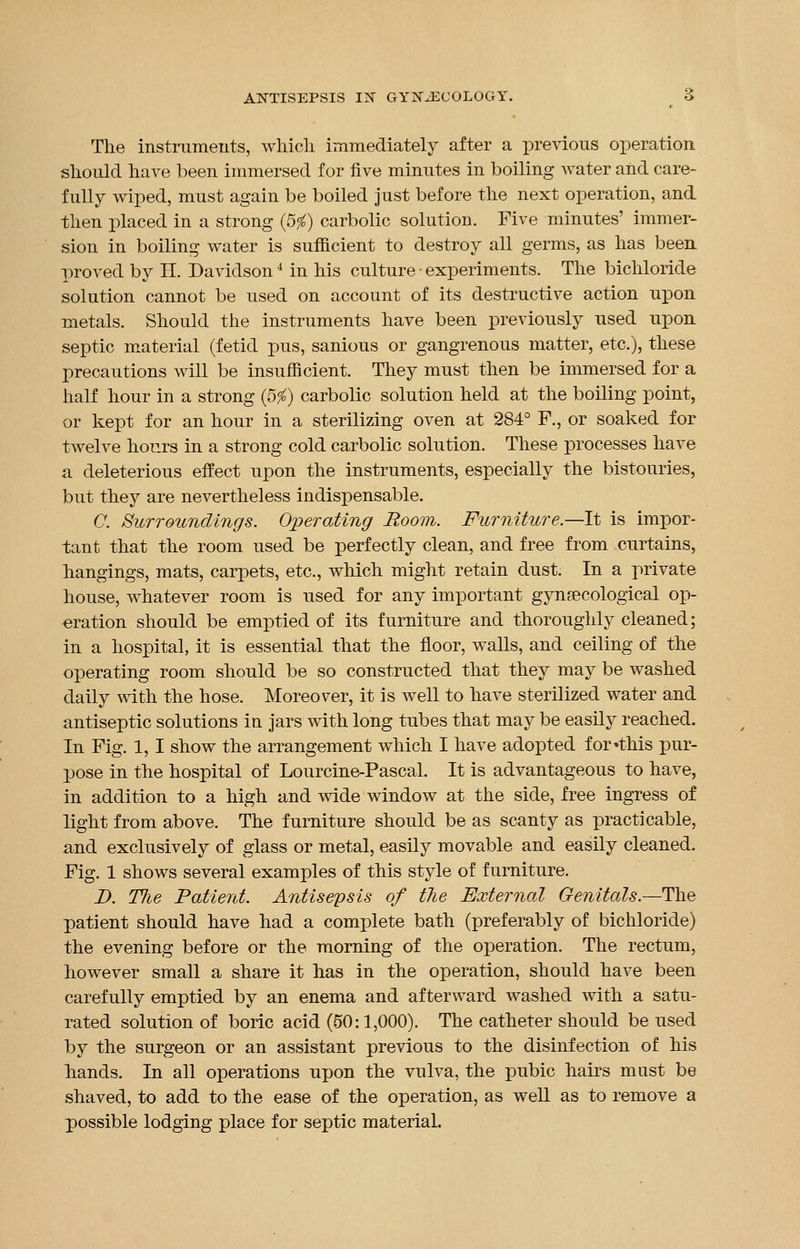 The instruments, which immediately after a previous operation should have been immersed for five minutes in boiling water and care- fully wiped, must again be boiled just before the next operation, and then placed in a strong (5$) carbolic solution. Five minutes' immer- sion in boiling water is sufficient to destroy all germs, as has been proved by II. Davidson4 in his culture • experiments. The bichloride solution cannot be used on account of its destructive action upon metals. Should the instruments have been previously used upon septic material (fetid pus, sanious or gangrenous matter, etc.), these precautions will be insufficient. They must then be immersed for a half hour in a strong (5#) carbolic solution held at the boiling point, or kept for an hour in a sterilizing oven at 284° F., or soaked for twelve hours in a strong cold carbolic solution. These processes have a deleterious effect upon the instruments, especially the bistouries, but they are nevertheless indispensable. C. Surroundings. Operating Boom. Furniture.—It is impor- tant that the room used be perfectly clean, and free from curtains, hangings, mats, carpets, etc., which might retain dust. In a private house, whatever room is used for any important gynaecological op- eration should be emptied of its furniture and thoroughly cleaned; in a hospital, it is essential that the floor, walls, and ceiling of the operating room should be so constructed that they may be washed daily with the hose. Moreover, it is well to have sterilized water and antiseptic solutions in jars with long tubes that may be easily reached. In Fig. 1, I show the arrangement which I have adopted for •this pur- pose in the hospital of Lourcine-Pascal. It is advantageous to have, in addition to a high and wide window at the side, free ingress of light from above. The furniture should be as scanty as practicable, and exclusively of glass or metal, easily movable and easily cleaned. Fig. 1 shows several examples of this style of furniture. D. The Patient. Antisepsis of the External Genitals.—The patient should have had a complete bath (preferably of bichloride) the evening before or the morning of the operation. The rectum, however small a share it has in the operation, should have been carefully emptied by an enema and afterward washed with a satu- rated solution of boric acid (50:1,000). The catheter should be used by the surgeon or an assistant previous to the disinfection of his hands. In all operations upon the vulva, the pubic hairs must be shaved, to add to the ease of the operation, as well as to remove a possible lodging place for septic material.