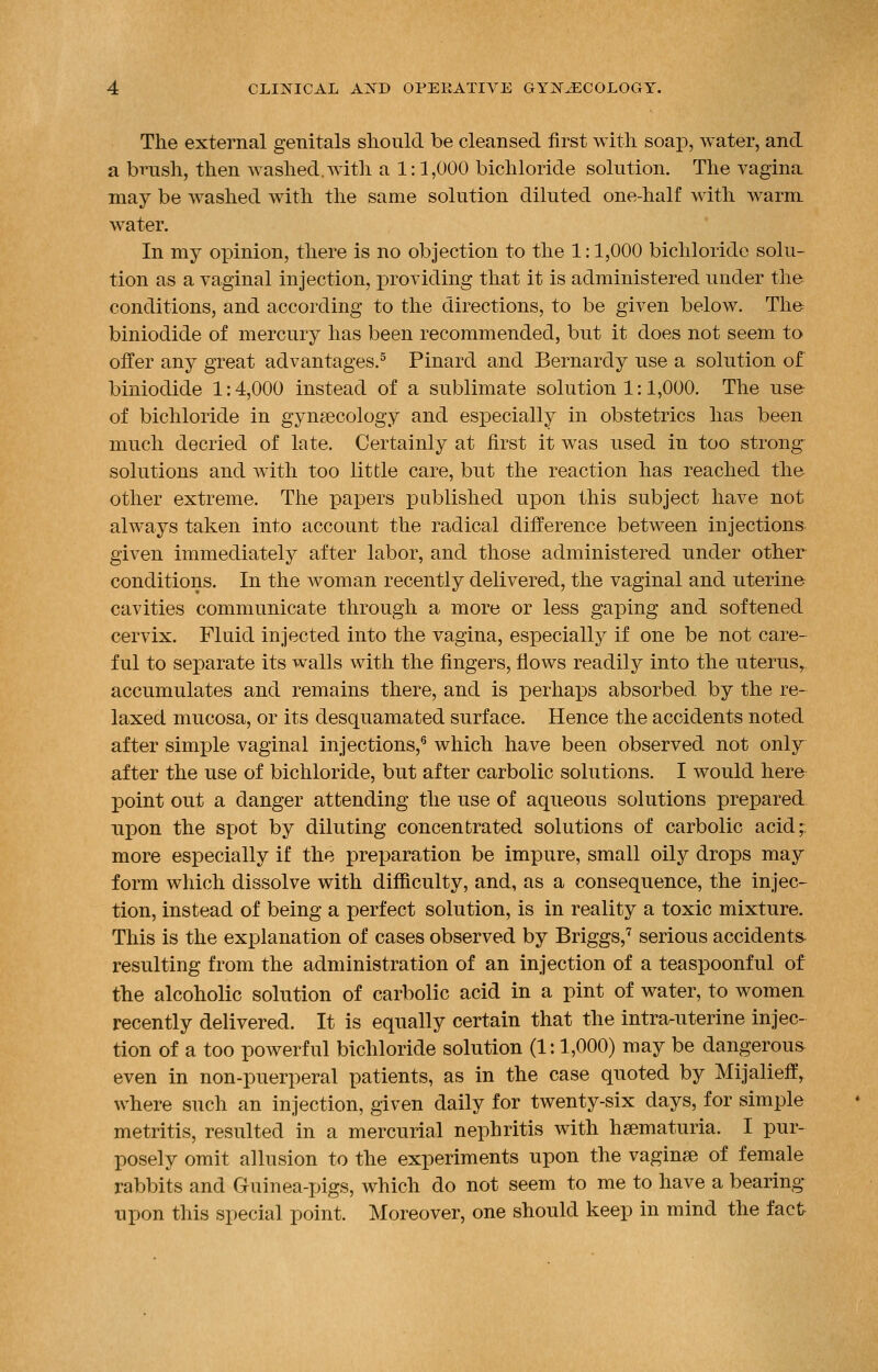 The external genitals should be cleansed first with soap, water, and a brush, then washed,with a 1:1,000 bichloride solution. The vagina may be washed with the same solution diluted one-half with warm water. In my opinion, there is no objection to the 1:1,000 bichloride solu- tion as a vaginal injection, providing that it is administered under the conditions, and according to the directions, to be given below. The biniodide of mercury has been recommended, but it does not seem to offer any great advantages.5 Pinard and Bernardy use a solution of biniodide 1:4,000 instead of a sublimate solution 1:1,000. The use of bichloride in gynecology and especially in obstetrics has been much decried of late. Certainly at first it was used in too strong solutions and with too little care, but the reaction has reached the other extreme. The papers published upon this subject have not always taken into account the radical difference between injections given immediately after labor, and those administered under other conditions. In the woman recently delivered, the vaginal and uterine cavities communicate through a more or less gaping and softened cervix. Fluid injected into the vagina, especially if one be not care- ful to separate its walls with the fingers, flows readily into the uterusr accumulates and remains there, and is perhaps absorbed by the re- laxed mucosa, or its desquamated surface. Hence the accidents noted after simple vaginal injections,6 which have been observed not only after the use of bichloride, but after carbolic solutions. I would here point out a danger attending the use of aqueous solutions prepared upon the spot by diluting concentrated solutions of carbolic acid; more especially if the preparation be impure, small oily drops may form which dissolve with difficulty, and, as a consequence, the injec- tion, instead of being a perfect solution, is in reality a toxic mixture. This is the explanation of cases observed by Briggs,7 serious accidents resulting from the administration of an injection of a teaspoonful of the alcoholic solution of carbolic acid in a pint of water, to women recently delivered. It is equally certain that the intra-uterine injec- tion of a too powerful bichloride solution (1:1,000) may be dangerous even in non-puerperal patients, as in the case quoted by Mijalieff, where such an injection, given daily for twenty-six days, for simple metritis, resulted in a mercurial nephritis with hematuria. I pur- posely omit allusion to the experiments upon the vagine of female rabbits and Guinea-pigs, which do not seem to me to have a bearing upon this special point. Moreover, one should keep in mind the fact