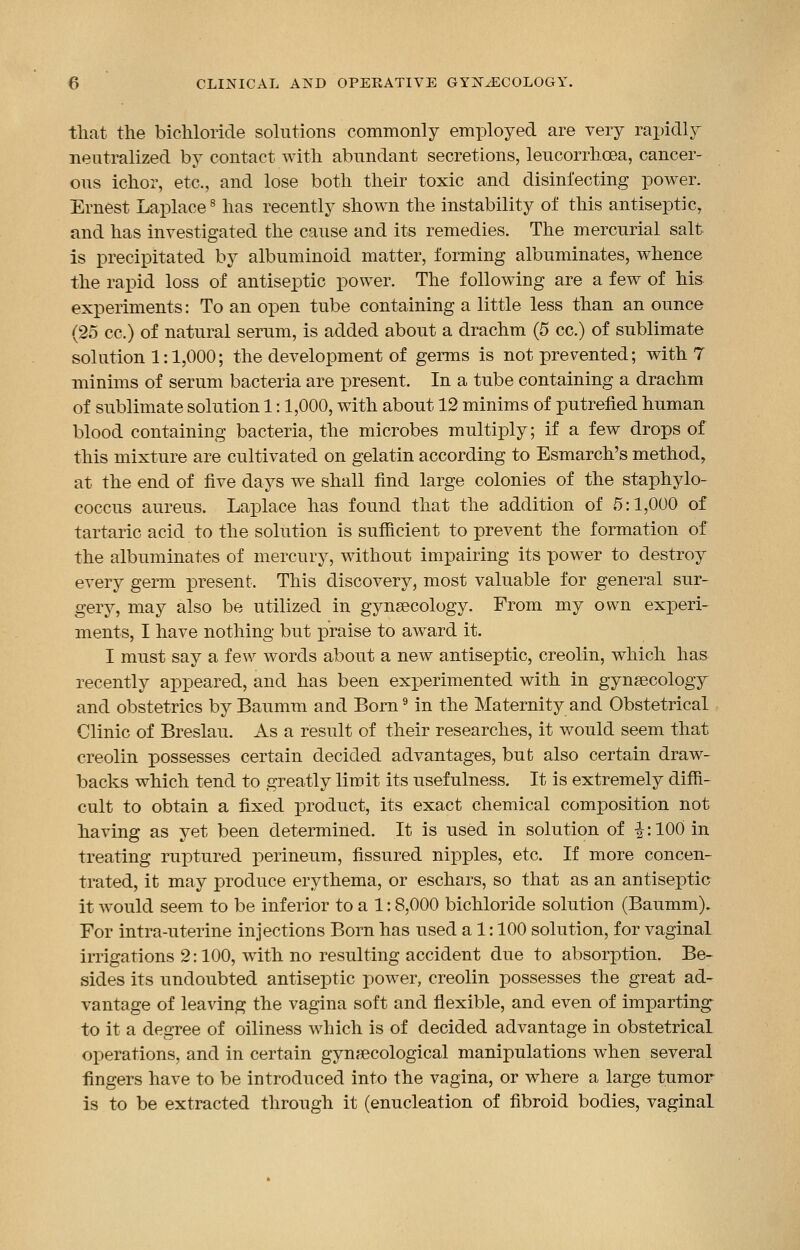 that the bichloride solutions commonly employed are very rapidly neutralized by contact with abundant secretions, leucorrhcea, cancer- ous ichor, etc., and lose both their toxic and disinfecting power. Ernest Laplace8 has recently shown the instability of this antiseptic, and has investigated the cause and its remedies. The mercurial salt is precipitated by albuminoid matter, forming albuminates, whence the rapid loss of antiseptic power. The following are a few of his experiments: To an open tube containing a little less than an ounce (25 cc.) of natural serum, is added about a drachm (5 cc.) of sublimate solution 1:1,000; the development of germs is not prevented; with 7 minims of serum bacteria are present. In a tube containing a drachm of sublimate solution 1:1,000, with about 12 minims of putrefied human blood containing bacteria, the microbes multiply; if a few drops of this mixture are cultivated on gelatin according to Esmarch's method, at the end of five days we shall find large colonies of the staphylo- coccus aureus. Laplace has found that the addition of 5:1,000 of tartaric acid to the solution is sufficient to prevent the formation of the albuminates of mercury, without impairing its power to destroy every germ present. This discovery, most valuable for general sur- gery, may also be utilized in gynaecology. From my own experi- ments, I have nothing but praise to award it. I must say a few words about a new antiseptic, creolin, which has recently appeared, and has been experimented with in gynaecology and obstetrics by Baumm and Born9 in the Maternity and Obstetrical Clinic of Breslau. As a result of their researches, it would seem that creolin possesses certain decided advantages, but also certain draw- backs which tend to greatly limit its usefulness. It is extremely diffi- cult to obtain a fixed product, its exact chemical composition not having as yet been determined. It is used in solution of i: 100 in treating ruptured perineum, fissured nipples, etc. If more concen- trated, it may produce erythema, or eschars, so that as an antiseptic it would seem to be inferior to a 1:8,000 bichloride solution (Baumm). For intra-uterine injections Born has used a 1: 100 solution, for vaginal irrigations 2:100, with no resulting accident due to absorption. Be- sides its undoubted antiseptic power, creolin possesses the great ad- vantage of leaving the vagina soft and flexible, and even of imparting to it a degree of oiliness which is of decided advantage in obstetrical operations, and in certain gynaecological manipulations when several fingers have to be introduced into the vagina, or where a large tumor is to be extracted through it (enucleation of fibroid bodies, vaginal