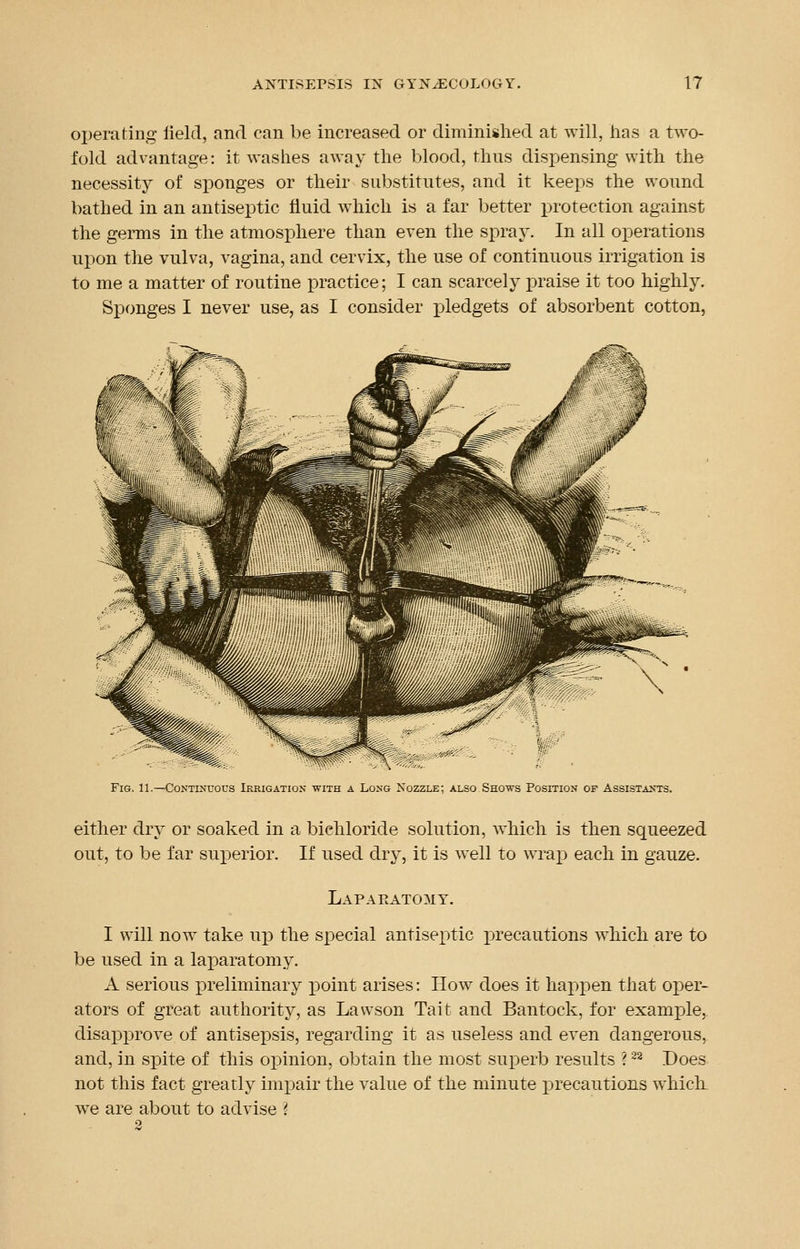 operating field, and can be increased or diminished at will, lias a two- fold advantage: it washes away the blood, thus dispensing with the necessity of sponges or their substitutes, and it keeps the wound bathed in an antiseptic fluid which is a far better protection against the germs in the atmosphere than even the spray. In all operations upon the vulva, vagina, and cervix, the use of continuous irrigation is to me a matter of routine practice; I can scarcely praise it too highly. Sponges I never use, as I consider pledgets of absorbent cotton, Fig. 11.—Continuous Irrigation with a Long Nozzle; also Shows Position of Assistants. either dry or soaked in a bichloride solution, which is then squeezed out, to be far superior. If used dry, it is well to wrap each in gauze. Laparotomy. I will now take up the special antiseptic precautions which are to be used in a laparatomy. A serious preliminary point arises: How does it happen that oper- ators of great authority, as Lavvson Tait and Bantock, for example, disapprove of antisepsis, regarding it as useless and even dangerous, and, in spite of this opinion, obtain the most superb results ?22 .Does not this fact greatly impair the value of the minute precautions whick we are about to advise 'i