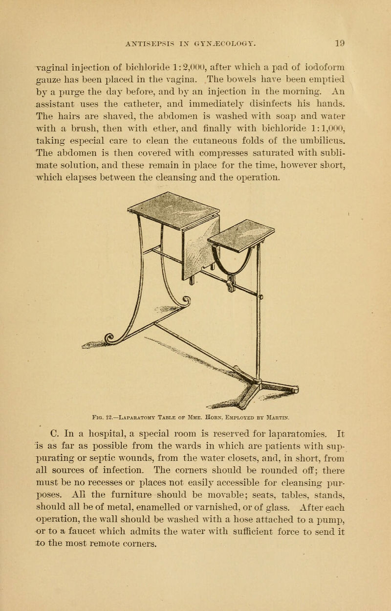 vaginal injection of bichloride 1:2,000, after which a pad of iodoform gauze has been placed in the vagina. The bowels have been emptied by a purge the day before, and by an injection in the morning. An assistant uses the catheter, and immediately disinfects his hands. The hairs are shaved, the abdomen is washed with soap and water with a brush, then with ether, and finally with bichloride 1:1,000, taking especial care to clean the cutaneous folds of the umbilicus. The abdomen is then covered with compresses saturated with subli- mate solution, and these remain in place for the time, however short, which elarjses between the cleansing and the operation. Fig. 12.— Laparatomy Table of Mme, Horn. Employed by Martlv. C. In a hospital, a special room is reserved for laparatomies. It is as far as possible from the wards in which are patients with sup- purating or septic wounds, from the water closets, and, in short, from all sources of infection. The corners should be rounded off; there must be no recesses or places not easily accessible for cleansing pur- poses. All the furniture should be movable; seats, tables, stands, should all be of metal, enamelled or varnished, or of glass. After each operation, the wall should be washed with a hose attached to a pump, -or to a faucet which admits the water with sufficient force to send it to the most remote corners.