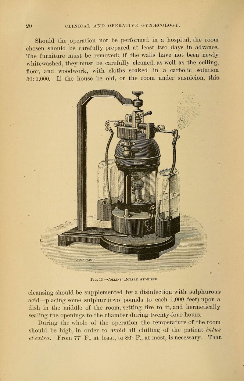 Should the operation not be performed in a hospital, the room chosen should be carefully prepared at least two days in advance. The furniture must be removed; if the walls have not been newly whitewashed, they must be carefully cleaned, as well as the ceiling,, floor, and woodwork, with cloths soaked in a carbolic solution 50:1.000. If the house be old, or the room under suspicion, this. fl-t: Fig. 13.—Collins1 Rotary Atomizer. cleansing should be supplemented by a disinfection with sulphurous:, acid—placing some sulphur (two pounds to each 1,000 feet) upon a dish in the middle of the room, setting fire to it, and hermetically sealing the openings to the chamber during twenty-four hours. During the whole of the operation the temperature of the room should be high, in order to avoid all chilling of the patient intus et extra. From 77° F., at least, to 86° F., at most, is necessary. That