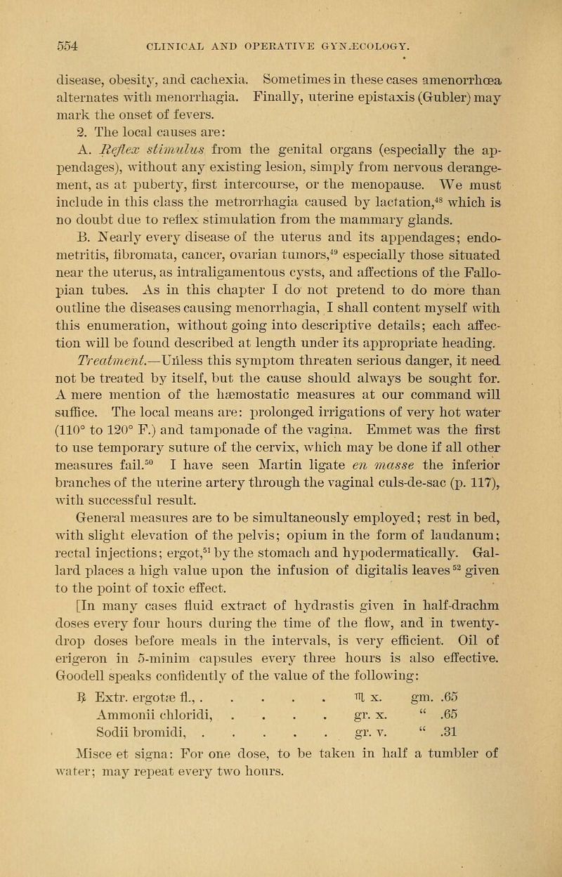 disease, obesity, and cachexia. Sometimes in these cases amenorrhoea alternates with menorrliagia. Finally, uterine epistaxis (Gubler) may mark the onset of fevers. 2. The local causes are: A. Reflex stimulus from the genital organs (especially the ap- pendages), without any existing lesion, simply from nervous derange- ment, as at puberty, first intercourse, or the menopause. We must include in this class the metrorrhagia caused by lactation,48 which is no doubt due to reflex stimulation from the mammary glands. B. Nearly every disease of the uterus and its appendages; endo- metritis, fibromata, cancer, ovarian tumors,49 especially those situated near the uterus, as intraligamentous cysts, and affections of the Fallo- pian tubes. As in this chapter I do not pretend to do more than outline the diseases causing menorrliagia, I shall content myself with this enumeration, without going into descriptive details; each affec- tion will be found described at length under its appropriate heading. Treatment.—Unless this symptom threaten serious danger, it need not be treated by itself, but the cause should always be sought for. A mere mention of the haemostatic measures at our command will suffice. The local means are: prolonged irrigations of very hot water (110° to 120° F.) and tamponade of the vagina. Emmet was the first to use temporary suture of the cervix, which may be done if all other measures fail.50 I have seen Martin ligate en masse the inferior branches of the uterine artery through the vaginal culs-de-sac (p. 117), with successful result. General measures are to be simultaneously employed; rest in bed, with slight elevation of the pelvis; opium in the form of laudanum; rectal injections; ergot,51 by the stomach and hypodermatically. Gal- lard places a high value upon the infusion of digitalis leaves52 given to the point of toxic effect. [In many cases fluid extract of hydrastis given in half-drachm doses every four hours during the time of the flow, and in twenty- drop doses before meals in the intervals, is very efficient. Oil of erigeron in 5-minim capsules every three hours is also effective. Goodell speaks confidently of the value of the following: 5 Extr. ergotae fl., m x. gm. .65 Ammonii chloridi, . . . . gr. x.  .65 Sodii bromidi, gr. v.  .31 Mi see et signa: For one dose, to be taken in half a tumbler of water; may repeat every two hours.