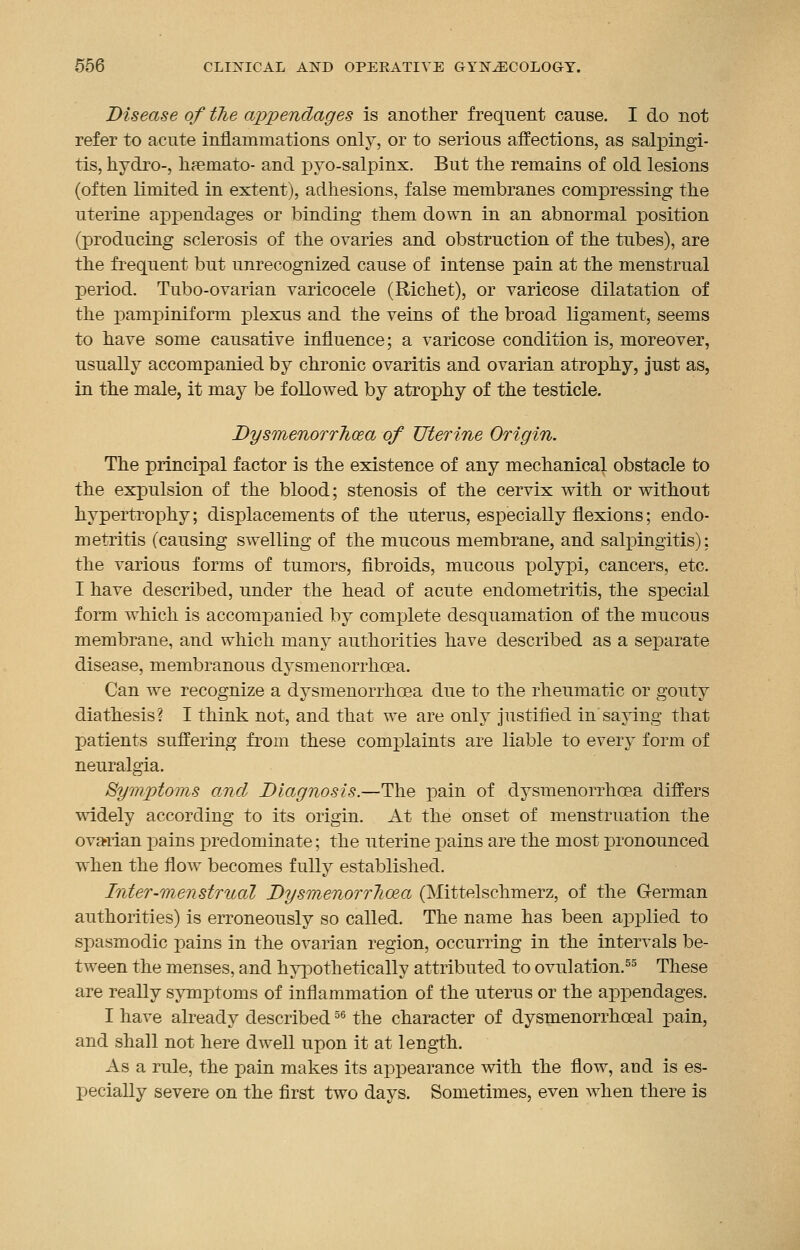 Disease of the appendages is another frequent cause. I do not refer to acute inflammations only, or to serious affections, as salpingi- tis, hydro-, hremato- and pyo-salpinx. But the remains of old lesions (often limited in extent), adhesions, false membranes compressing the uterine appendages or binding them down in an abnormal position (producing sclerosis of the ovaries and obstruction of the tubes), are the frequent but unrecognized cause of intense pain at the menstrual period. Tubo-ovarian varicocele (Richet), or varicose dilatation of the pampiniform plexus and the veins of the broad ligament, seems to have some causative influence; a varicose condition is, moreover, usually accompanied by chronic ovaritis and ovarian atrophy, just as, in the male, it may be followed by atrophy of the testicle. Dysmenorrhea of Uterine Origin. The principal factor is the existence of any mechanical obstacle to the expulsion of the blood; stenosis of the cervix with or without hypertrophy; displacements of the uterus, especially flexions; endo- metritis (causing swelling of the mucous membrane, and salpingitis): the various forms of tumors, fibroids, mucous polypi, cancers, etc. I have described, under the head of acute endometritis, the special form which is accompanied by complete desquamation of the mucous membrane, and which many authorities have described as a separate disease, membranous dysmenorrhcea. Can we recognize a dysmenorrhcea due to the rheumatic or gouty diathesis? I think not, and that we are only justified insaying that patients suffering from these complaints are liable to every form of neuralgia. Symptoms and Diagnosis.—The pain of dysmenorrhcea differs widely according to its origin. At the onset of menstruation the ovarian pains predominate; the uterine pains are the most pronounced when the flow becomes fully established. Inter-menstrual DysmenorrTioea (Mittelschmerz, of the German authorities) is erroneously so called. The name has been applied to spasmodic pains in the ovarian region, occurring in the intervals be- tween the menses, and hypothetically attributed to ovulation.55 These are really symptoms of inflammation of the uterus or the appendages. I have already described56 the character of dysmenorrhceal pain, and shall not here dwell upon it at length. As a rule, the pain makes its appearance with the flow, and is es- pecially severe on the first two days. Sometimes, even when there is