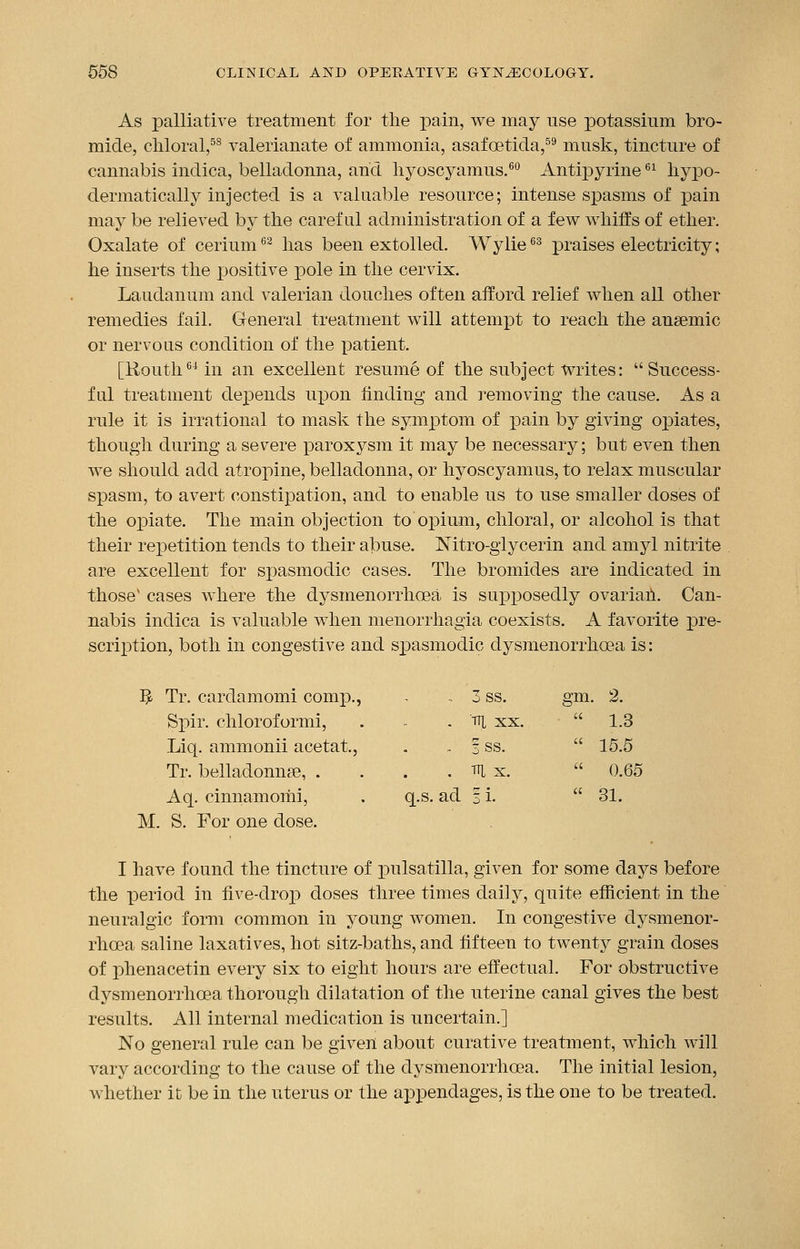 As palliative treatment for the pain, we may use potassium bro- mide, chloral,58 valerianate of ammonia, asafcetida,59 musk, tincture of cannabis indica, belladonna, and hyoscyamus.60 Antipyrine61 hypo- dermatically injected is a valuable resource; intense spasms of pain may be relieved by the careful administration of a few whiffs of ether. Oxalate of cerium62 has been extolled. Wylie63 praises electricity; he inserts the iDositive pole in the cervix. Laudanum and valerian douches often afford relief when all other remedies fail. General treatment will attempt to reach the anaemic or nervous condition of the patient. [Routh64in an excellent resume of the subject writes: Success- ful treatment depends upon finding and removing the cause. As a rule it is irrational to mask the symptom of pain by giving opiates, though during a severe paroxysm it may be necessary; but even then we should add atropine, belladonna, or hyoscyamus, to relax muscular spasm, to avert constipation, and to enable us to use smaller doses of the opiate. The main objection to opium, chloral, or alcohol is that their repetition tends to their abuse. Nitro-glycerin and amyl nitrite are excellent for spasmodic cases. The bromides are indicated in those1 cases where the dysmenorrhoea is supposedly ovarian. Can- nabis indica is valuable when menorrhagia coexists. A favorite pre- scription, both in congestive and spasmodic dysmenorrhoea is: $ Tr. cardamomi comp., - 3 ss. gm. 2. Spir. chloroformi, Liq. ammonii acetat., Tr. belladonna?, . Aq. cinnamomi, . q.s. ad % M. S. For one dose. I have found the tincture of Pulsatilla, given for some days before the period in five-drop doses three times daily, quite efficient in the neuralgic form common in young women. In congestive dysmenor- rhoea saline laxatives, hot sitz-baths, and fifteen to twenty grain doses of phenacetin every six to eight hours are effectual. For obstructive dysmenorrhoea thorough dilatation of the uterine canal gives the best results. All internal medication is uncertain.] No general rule can be given about curative treatment, which will vary according to the cause of the dysmenorrhoea. The initial lesion, whether it be in the uterus or the appendages, is the one to be treated. m xx.  1.3 3SS.  15.5 m x.  0.65 !i.  31.