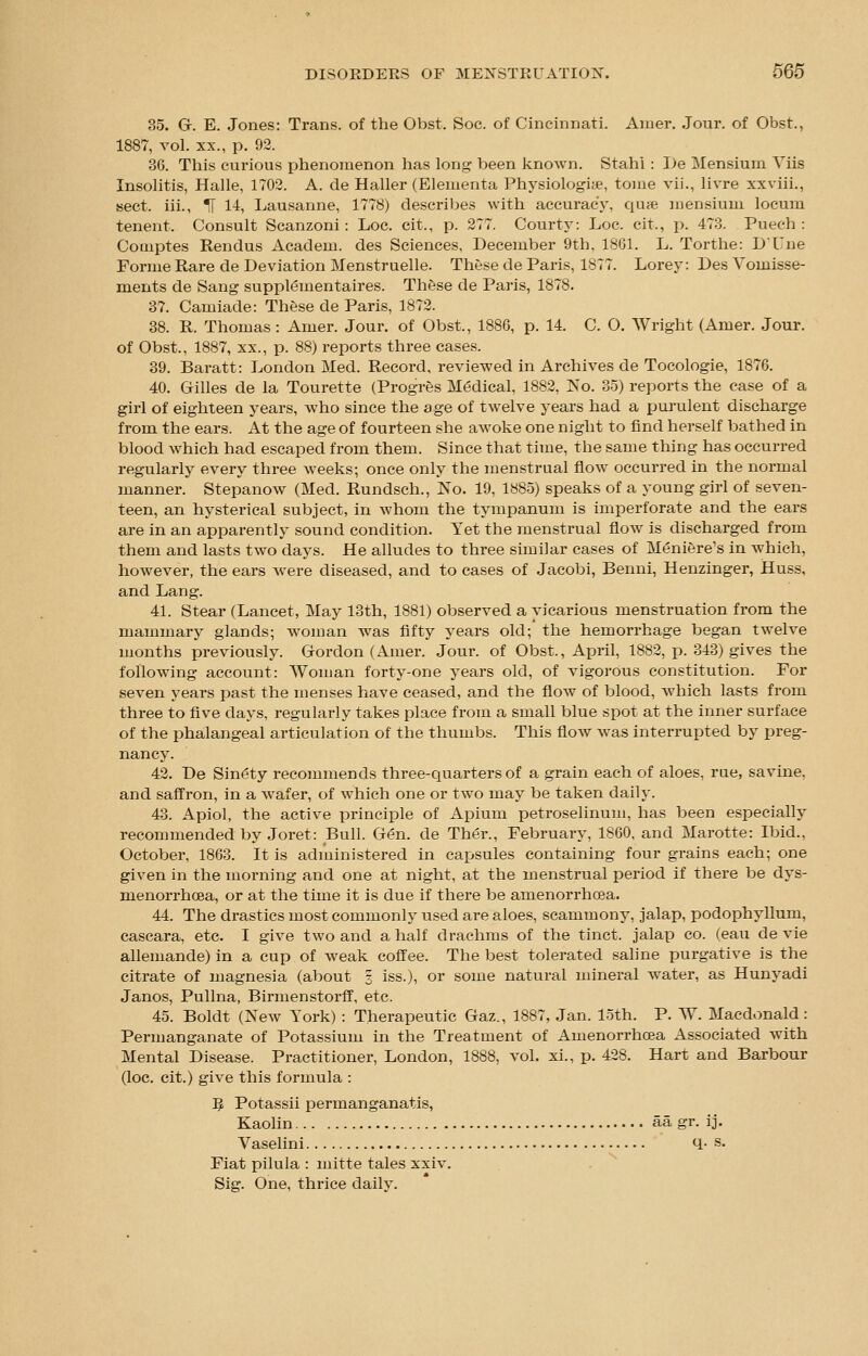 35. G. E. Jones: Trans, of the Obst. Soc. of Cincinnati. Amer. Jour, of Obst., 1887, vol. xx., p. 92. 36. This curious phenomenon has long been known. Stahi : l)e Mensium Yiis Insolitis, Halle, 1702. A. cle Haller (Elementa Physiologite, tome vii., livre xxviii., sect, iii., IT 14, Lausanne, 1778) describes with accuracy, quae mensium locum tenent. Consult Scanzoni: Loc. cit., p. 277. Courty: Loe. cit., p. 473. Puech : Cotnptes Rendus Academ. des Sciences, December 9th, 1801. L. Torthe: D'Une Forme Rare de Deviation Menstruelle. These de Paris, 1877. Lorey: Des Vomisse- ments de Sang supplementaires. These de Paris, 1878. 37. Camiade: These de Paris, 1872. 38. R. Thomas: Amer. Jour, of Obst., 1886, p. 14. C. O. Wright (Amer. Jour, of Obst., 1887, xx., p. 88) reports three cases. 39. Baratt: London Med. Record, reviewed in Archives de Tocologie, 1876. 40. Gilles de la Tourette (Progres Medical, 1882, No. 35) reports the case of a girl of eighteen years, who since the age of twelve years had a purulent discharge from the ears. At the age of fourteen she awoke one night to find herself bathed in blood which had escaped from them. Since that time, the same thing has occurred regularly every three weeks; once only the menstrual flow occurred in the normal manner. Stepanow (Med. Rundsch., No. 19, 1885) speaks of a young girl of seven- teen, an hysterical subject, in whom the tympanum is imperforate and the ears are in an apparently sound condition. Yet the menstrual flow is discharged from them and lasts two days. He alludes to three similar cases of Meniere's in which, however, the ears were diseased, and to cases of Jacobi, Benni, Henzinger, Huss, and Lang. 41. Stear (Lancet, May 13th, 1881) observed a vicarious menstruation from the mammary glands; woman was fifty years old; the hemorrhage began twelve months previously. Gordon (Amer. Jour, of Obst., April, 1882, p. 343) gives the following account: Woman forty-one years old, of vigorous constitution. For seven years past the menses have ceased, and the flow of blood, which lasts from three to five days, regularly takes place from a small blue spot at the inner surface of the phalangeal articulation of the thumbs. This flow was interrupted by preg- nancy. 42. De Sinewy recommends three-quarters of a grain each of aloes, rue, savine, and saffron, in a wafer, of which one or two may be taken daily. 43. Apiol, the active principle of Apium petroselinum, has been especially recommended by Joret: Bull. G<?n. de Ther., February, 1860, and Marotte: Ibid., October, 1863. It is administered in capsules containing four grains each; one given in the morning and one at night, at the menstrual period if there be dys- menorrhea, or at the time it is due if there be amenorrhea. 44. The drastics most commonly used are aloes, scammony, jalap, podophyllum, caseara, etc. I give two and a half drachms of the tinct. jalap co. (eau de vie allemande) in a cup of weak coffee. The best tolerated saline purgative is the citrate of magnesia (about § iss.), or some natural mineral water, as Hunyadi Janos, Pullna, Birmenstorff, etc. 45. Boldt (New York) : Therapeutic Gaz., 1887, Jan. loth. P. W. Macdonald: Permanganate of Potassium in the Treatment of Amenorrhea Associated with Mental Disease. Practitioner, London, 1888, vol. xi., p. 428. Hart and Barbour (loc. cit.) give this formula : B Potassii permanganatis, Kaolin aa gr. ij. Vaselini q- s. Fiat pilula : mitte tales xxiv. Sig. One, thrice daily.