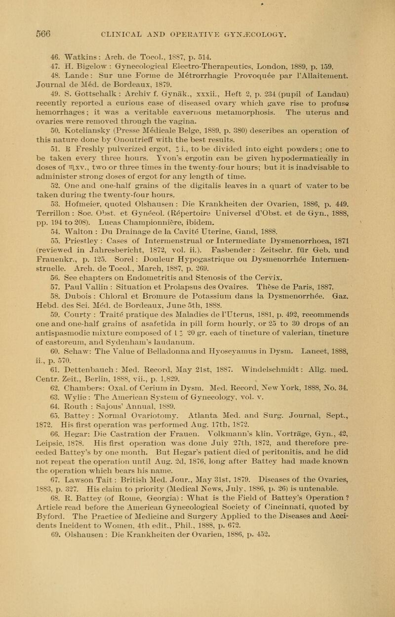 46. Watkins: Arch, de Tocol., 1887, p. 514. 47. H. Bigelow : Gynecological Electro-Therapeutics, London, 1889, p. 159. 48. Lande: Sur une Forme de Metrorrhagie Provoquee par l'Allaitement. Journal de Med. de Bordeaux, 1879. 49. S. Gottschalk : Archiv f. Gynak., xxxii., Heft 2, p. 234 (pupil of Landau) recently reported a curious case of diseased ovary which gave rise to profuse hemorrhages; it was a veritable cavernous metamorphosis. The uterus and ovaries were removed through the vagina. 50. Koteliansky (Presse Medicale Beige, 1889, p. 880) describes an operation of this nature done by Onoutrieff with the best results. 51. R Freshly pulverized ergot, 3 L, to be divided into eight powders ; one to be taken every three hours. Tvon's ergotin can be given hypodermatically in doses of nix v., two or three times in the twenty-four hours; but it is inadvisable to administer strong doses of ergot for any length of time. 52. One and one-half grains of the digitalis leaves in a quart of water to be taken during the twenty-four hours. 53. Hofmeier, quoted Olshausen : Die Krankheiten der Ovarien, 1886, p. 449. Terrillon: Soc. Obst. et Gynecol. (Repertoire Universel d'Obst. et de Gyn., 1888, pp. 194 to 208). Lucas Championniere, ibidem. 54. Walton : Du Drainage de la Cavite Uterine, Gand, 1888. 55. Priestley : Cases of Intermenstrual or Intermediate Dysmenorrhoea, 1871 (reviewed in Jahresbericht, 1872, vol. ii.). Fasbender: Zeitschr. fur Geb. und Frauenkr., p. 125. Sorel: Douleur Hypogastrique ou Dysmenorrhea Intermen- struelle. Arch, de Tocol., March, 1887, p. 269. 56. See chapters on Endometritis and Stenosis of the Cervix. 57. Paul Tallin : Situation et Prolapsus des Ovaires. These de Paris, 1887. 58. Dubois : Chloral et Bromure de Potassium dans la Dysmenorrhea. Gaz. Hebd. des Sci. Med. de Bordeaux, June 5th, 1888. 59. Courty : Traite pratique des Maladies de TUterus, 1881, p. 492, recommends one and one-half grains of asafetida in pill form hourly, or 25 to 30 drops of an antispasmodic mixture composed of 1 3 20 gr. each of tincture of valerian, tincture of castoreum, and Sydenham's laudanum. 60. Schaw: The Value of Belladonna and Hyoscyamus in Dysm. Lancet, 1888, ii., p. 570. 61. Dettenbauch : Med. Record, May 21st, 1887. Windelschmidt: Allg. med. Centr. Zeit., Berlin, 1888, vii., p. 1,829. 62. Chambers: Oxal. of Cerium in Dysm. Med. Record, New York, 1888, No. 34. 63. Wylie : The American System of Gynecology, vol. v. 64. Routh : Sajous' Annual, 1889. 65. Battey : Normal Ovariotomy. Atlanta Med. and Surg. Journal, Sept., 1872. His first operation was performed Aug. 17th, 1872. 66. Hegar: Die Castration der Frauen. Volkmann's klin. Vortrage, Gyn., 42, Leipsic. 1878. His first operation was done July 27th, 1872, and therefore pre- ceded Battey's by one month. But Hegar's patient died of peritonitis, and he did not repeat the operation until Aug. 2d, 1876, long after Battey had made known the operation which bears his name. 07. Lawson Tait: British Med. Jour., May 31st, 1879. Diseases of the Ovaries, 1883, p. 327. His claim to priority (Medical News, July, 1886, p. 26) is untenable. 68. R. Battey (of Rome, Georgia): What is the Field of Battey's Operation ? Article read before the American Gynecological Society of Cincinnati, quoted by By ford. The Practice of Medicine and Surgery Applied to the Diseases and Acci- dents Incident to Women, 4th edit., Phil., 1888, p. 672. 69. Olshausen : Die Krankheiten der Ovarien, 1886, p. 452.