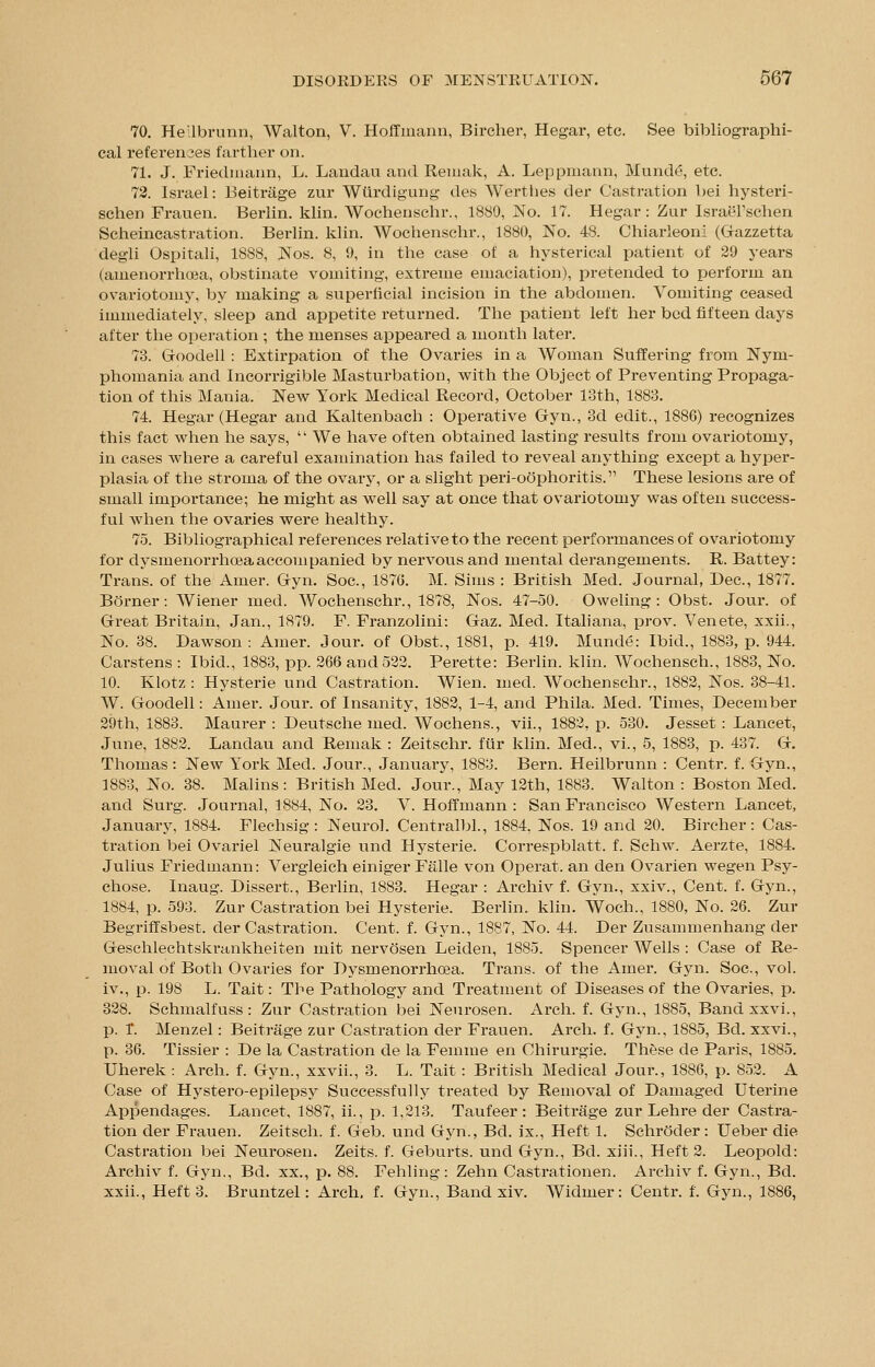 70. Heilbrunn, Walton, V. Hoffmann, Bircher, Hegar, etc. See bibliographi- cal references farther on. 71. J. Friedmann, L. Landau and Remak, A. Leppmann, Munde, etc. 72. Israel: Beitrage zur Wtirdigung des Werthes der Castration bei hysteri- schen Frauen. Berlin, klin. Wochenschr., 1880, IN'o. 17. Hegar: Zur IsraeTschen Scheincastration. Berlin, klin. Wochenschr., 1880, No. 48. Chiarleoni (Gazzetta degli Ospitali, 1888, Nos. 8, 9, in the case of a hysterical patient of 29 years (amenorrhoea, obstinate vomiting, extreme emaciation), pretended to perform an ovariotomy, by making a superficial incision in the abdomen. Vomiting ceased immediately, sleep and appetite returned. The patient left her bed fifteen days after the operation ; the menses appeared a month later. 73. Goodell : Extirpation of the Ovaries in a Woman Suffering from Nym- phomania and Incorrigible Masturbation, with the Object of Preventing Propaga- tion of this Mania. New York Medical Record, October 13th, 1883. 74. Hegar (Hegar and Kaltenbach : Operative Gyn., 3d edit., 1886) recognizes this fact when he says,  We have often obtained lasting results from ovariotomy, in cases where a careful examination has failed to reveal anything except a hyper- plasia of the stroma of the ovary, or a slight peri-oophoritis. These lesions are of small importance; he might as well say at once that ovariotomy was often success- ful when the ovaries were healthy. 75. Bibliographical references relative to the recent performances of ovariotomy for dysmenorrhea accompanied by nervous and mental derangements. R. Battey: Trans, of the Ainer. Gyn. Soc, 1876. M. Sims : British Med. Journal, Dec, 1877. Borner: Wiener med. Wochenschr., 1878, Nos. 47-50. Oweling : Obst. Jour, of Great Britain, Jan., 1879. F. Franzolini: Gaz. Med. Italiana, prov. Venete, xxii., No. 38. Dawson: Amer. Jour, of Obst., 1881, p. 419. Munde: Ibid., 1883, p. 944. Carstens : Ibid., 1883, pp. 266 and 522. Perette: Berlin, klin. Wochensch., 1883, No. 10. Klotz : Hysterie und Castration. Wien. med. Wochenschr., 1882, Nos. 38-41. W. Goodell: Amer. Jour, of Insanity, 1882, 1-4, and Phila. Med. Times, December 29th, 1883. Maurer : Deutsche med. Wochens., vii., 1882, p. 530. Jesset: Lancet, June, 1882. Landau and Remak : Zeitschr. fur klin. Med., vi., 5, 1883, p. 437. G. Thomas : New York Med. Jour., January, 1883. Bern. Heilbrunn : Centr. f. Gyn., 1883, No. 38. Malins: British Med. Jour., May 12th, 1883. Walton : Boston Med. and Surg. Journal, 1884, No. 23. V. Hoffmann : San Francisco Western Lancet, January, 1884. Flechsig: Neurol. Centralbl., 1884, Nos. 19 and 20. Bircher: Cas- tration bei Ovariel Neuralgie und Hysterie. Correspblatt. f. Schw. Aerzte, 1884. Julius Friedmann: Vergleich einiger Falle von Operat. an den Ovarien wegen Psy- chose. Inaug. Dissert., Berlin, 1883. Hegar : Archiv f. Gyn., xxiv., Cent. f. Gyn., 1884, p. 593. Zur Castration bei Hysterie. Berlin, klin. Woch., 1880, No. 26. Zur Begriffsbest. der Castration. Cent. f. Gyn., 1887, No. 44. Der Zusammenhang der Geschlechtskrankheiten mit nervosen Leiden, 1885. Spencer Wells : Case of Re- moval of Both Ovaries for Dysmenorrhcea. Trans, of the Amer. Gyn. Soc, vol. iv., p. 198 L. Tait: The Pathology and Treatment of Diseases of the Ovaries, p. 328. Schmalfuss: Zur Castration bei Neurosen. Arch. f. Gyn., 1885, Band xxvi., p. T. Menzel: Beitrage zur Castration der Frauen. Arch. f. Gyn., 1885, Bd. xxvi., p. 36. Tissier : De la Castration de la Feinme en Chirurgie. These de Paris, 1885. Uherek: Arch. f. Gyn., xxvii., 3. L. Tait: British Medical Jour., 1886, p. 852. A Case of Hystero-epilepsy Successfully treated by Removal of Damaged Uterine Appendages. Lancet, 1887, ii., p. 1,213. Taufeer : Beitrage zur Lehre der Castra- tion der Frauen. Zeitsch. f. Geb. und Gyn., Bd. ix., Heft 1. Schroder: Ueber die Castration bei Neurosen. Zeits. f. Geburts. und Gyn., Bd. xiii., Heft 2. Leopold: Archiv f. Gyn., Bd. xx., p. 88. Fehling: Zehn Castrationen. Archiv f. Gyn., Bd. xxii., Heft 3. Bruntzel: Arch, f. Gyn., Band xiv. Widmer: Centr. f. Gyn., 1886,