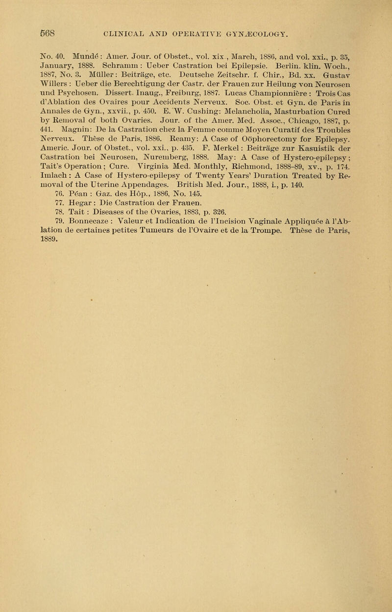 No. 40. Munde : Amer. Jour, of Obstet., vol. xix., March, 1880, and vol. xxi., p. 35, January, 1888. Schramm: Ueber Castration bei Epilepsie. Berlin, klin. Woch., 1887, No. 8. Mtiller: Beitrage, etc. Deutsche Zeitschr. f. Chir., Bd. xx. Gustav Willers : Ueber die Berechtigung der Castr. der Frauen zur Heilung von Neurosen und Psychosen. Dissert. Inaug., Freiburg, 1887. Lucas Championniere : Ti*ois Cas d'Ablation des Ovaires pour Accidents Nerveux. Soc. Obst. et Gyn. de Paris in Annales de Gyn., xxvii., p. 450. E. W. Cushing: Melancholia, Masturbation Cured by Removal of both Ovaries. Jour, of the Amer. Mecl. Assoc, Chicago, 1887, p. 441. Magnin: De la Castration chez la Femme comme Moyen Curatif des Troubles Nerveux. These de Paris, 1886. Reamy: A Case of Oophorectomy for Epilepsy. Americ. Jour, of Obstet., vol. xxi., p. 435. F. Merkel: Beitrage zur Kasuistik der Castration bei Neurosen, Nuremberg, 1888. May: A Case of Hystero-epilepsy; Tait's Operation; Cure. Virginia Med, Monthly, Richmond, 1888-89, xv., p. 174. Imlach: A Case of Hystero-epilepsy of Twenty Years' Duration Treated by Re- moval of the Uterine Appendages. British Med. Jour., 1888, i., p. 140. 76. Pean : Gaz. des Hop., 1886, No. 145. 77. Hegar : Die Castration der Frauen. 78. Tait : Diseases of the Ovaries, 1883, p. 326. 79. Bonnecaze : Valeur et Indication de l'lncision Vaginale Appliqu^e a 1'Ab- lation de certaines petites Tumeurs de l'Ovaire et de la Trompe. These de Paris, 1889.