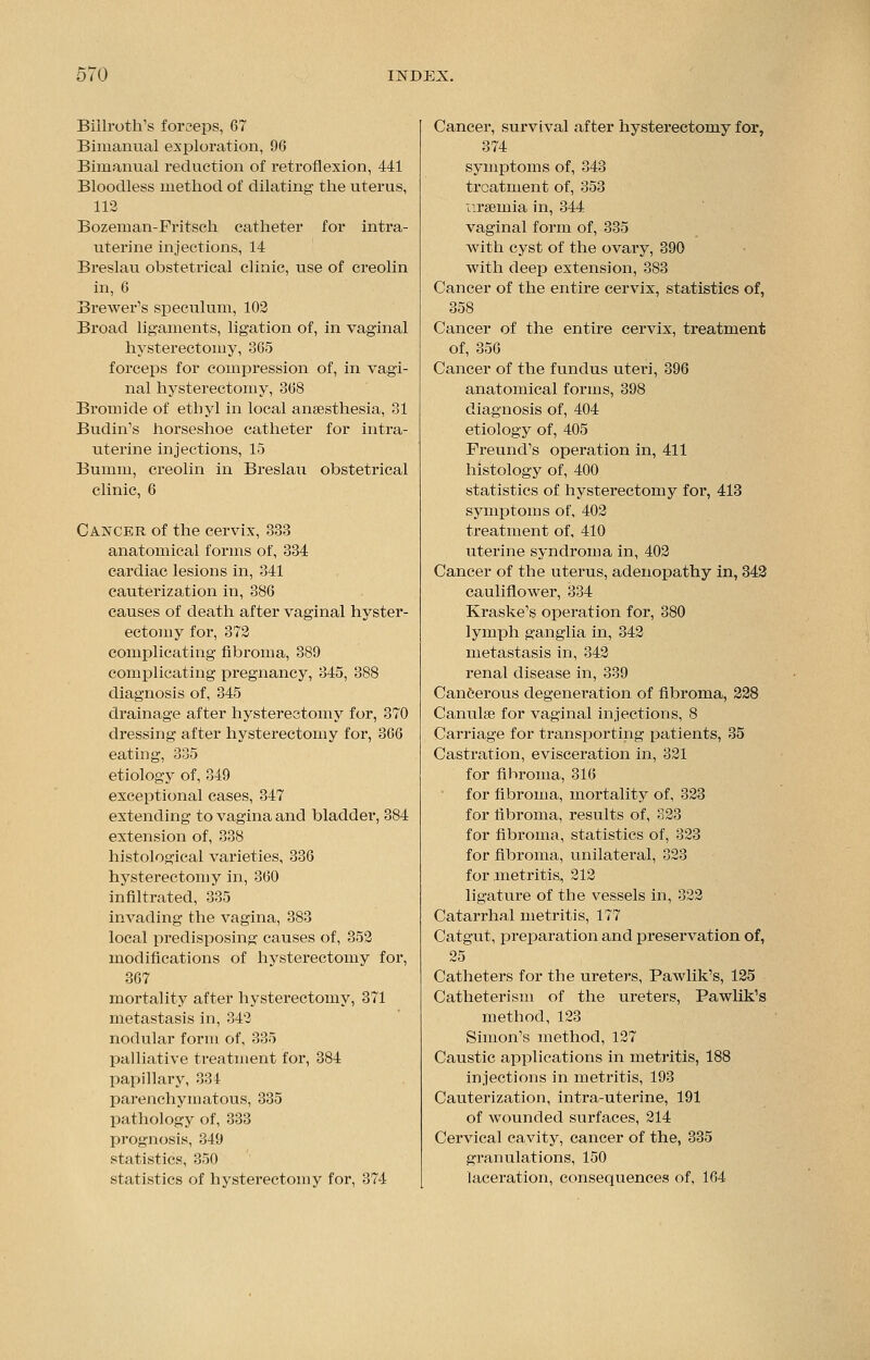 Biilroth's forceps, 67 Bimanual exploration, 96 Bimanual reduction of retroflexion, 441 Bloodless method of dilating the uterus, 112 Bozeman-Fritseh catheter for intra- uterine injections, 14 Breslau obstetrical clinic, use of creolin in, 6 Brewer's speculum, 102 Broad ligaments, ligation of, in vaginal hysterectomy, 865 forceps for compression of, in vagi- nal hysterectomy, 368 Bromide of ethyl in local anaesthesia, 31 Budin's horseshoe catheter for intra- uterine injections, 15 Bumm, creolin in Breslau obstetrical clinic, 6 Cancer of the cervix, 333 anatomical forms of, 334 cardiac lesions in, 341 cauterization in, 386 causes of death after vaginal hyster- ectomy for, 372 complicating fibroma, 389 complicating pregnancy, 345, 388 diagnosis of, 345 drainage after hysterectomy for, 370 dressing after hysterectomy for, 366 eating, 335 etiology of, 349 exceptional cases, 347 extending to vagina and bladder, 384 extension of, 338 histological varieties, 836 hysterectomy in, 360 infiltrated, 335 invading the vagina, 383 local predisposing causes of, 352 modifications of hysterectomy for, 367 mortality after hysterectomy, 371 metastasis in, 342 nodular form of, 335 palliative treatment for, 384 papillary, 334 parenchymatous, 335 pathology of, 333 prognosis, 349 statistics, 850 statistics of hysterectomy for, 374 Cancer, survival after hysterectomy for, 374 symptoms of, 343 treatment of, 353 uraemia in, 844 vaginal form of, 335 with cyst of the ovary, 390 with deep extension, 383 Cancer of the entire cervix, statistics of, 358 Cancer of the entire cervix, treatment of, 356 Cancer of the fundus uteri, 396 anatomical forms, 398 diagnosis of, 404 etiology of, 405 Freund's operation in, 411 histology of, 400 statistics of hysterectomy for, 413 symptoms of, 402 treatment of, 410 uterine syndrom a in, 402 Cancer of the uterus, adenopathy in, 342 cauliflower, 334 Kraske's operation for, 380 lymph ganglia in, 342 metastasis in, 342 renal disease in, 339 Cancerous degenei'ation of fibroma, 228 Canulse for vaginal injections, 8 Carriage for transporting patients, 35 Castration, evisceration in, 321 for fihroma, 316 for fibroma, mortality of, 323 for fibroma, results of, 823 for fibroma, statistics of, 323 for fibroma, unilatex^al, 823 for metritis, 212 ligature of the vessels in, 322 Catarrhal metritis, 177 Catgut, preparation and preservation of, 25 Catheters for the ureters, Pawlik's, 125 Catheterism of the ureters, Pawlik's method, 123 Simon's method, 127 Caustic applications in metritis, 188 injections in metritis, 193 Cauterization, intra-uterine, 191 of wounded surfaces, 214 Cervical cavity, cancer of the, 335 granulations, 150 laceration, consequences of, 164