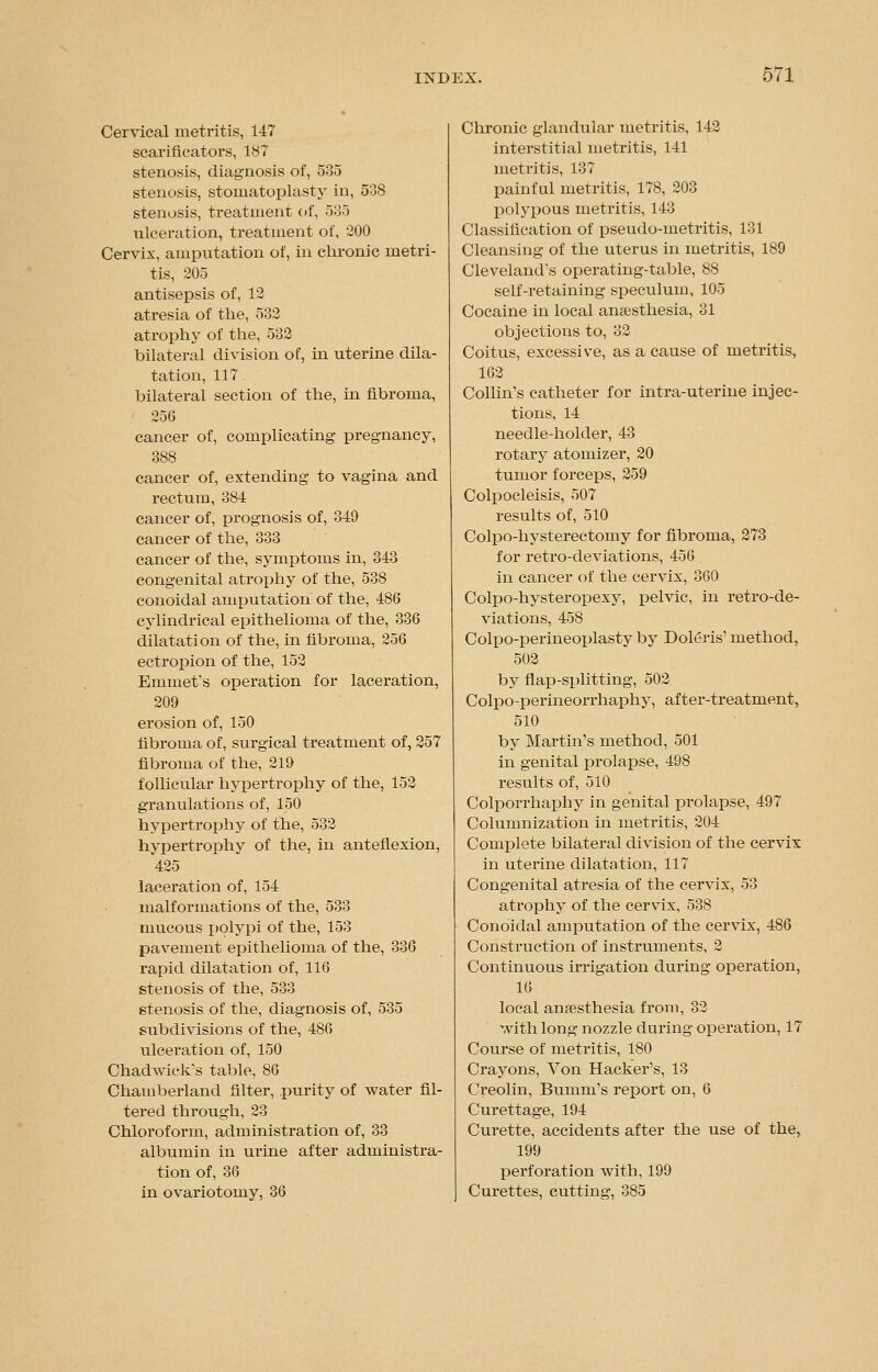 Cervical metritis, 147 scarificators, 187 stenosis, diagnosis of, 535 stenosis, stomatoplasty in, 508 stenosis, treatment of, 585 ulceration, treatment of, 200 Cervix, amputation of, in chronic metri- tis, 205 antisepsis of, 12 atresia of the, 532 atrophy of the, 532 bilateral division of, in uterine dila- tation, 117 bilateral section of the, in fibroma, 256 cancer of, complicating pregnancy, 388 cancer of, extending to vagina and rectum, 384 cancer of, prognosis of, 349 cancer of the, 333 cancer of the, symptoms in, 343 congenital atrophy of the, 538 conoidal amputation of the, 486 cylindrical epithelioma of the, 336 dilatation of the, in fibroma, 256 ectropion of the, 152 Emmet's operation for laceration, 209 erosion of, 150 fibroma of, surgical treatment of, 257 fibroma of the, 219 follicular hypertrophy of the, 152 granulations of, 150 hypertrophy of the, 532 hypertrophy of the, in anteflexion, 425 laceration of, 154 malformations of the, 533 mucous polypi of the, 153 pavement epithelioma of the, 336 rapid dilatation of, 116 stenosis of the, 533 stenosis of the, diagnosis of, 535 subdivisions of the, 486 ulceration of, 150 Chadwick's table, 86 Chamberland filter, .purity of water fil- tered through, 23 Chloroform, administration of, 33 albumin in urine after administra- tion of, 36 in ovariotomy, 36 Chronic glandular metritis, 142 interstitial metritis, 141 metritis, 137 painful metritis, 178, 203 polypous metritis, 143 Classification of pseudo-metritis, 131 Cleansing of the uterus in metritis, 189 Cleveland's operating-table, 88 self-retaining speculum, 105 Cocaine in local anaesthesia, 31 objections to, 32 Coitus, excessive, as a cause of metritis, 162 Collin's catheter for intra-uterine injec- tions, 14 needle-holder, 43 rotary atomizer, 20 tumor forceps, 259 Colpocleisis, 507 results of, 510 Colpo-hysterectomy for fibroma, 273 for retro-deviations, 456 in cancer of the cervix, 360 Colpo-hysteropexy, pelvic, in retro-de- viations, 458 Colpo-perineoplasty by Doleris' method, 502 by flap-splitting, 502 Colpo-perineorrhaphy, after-treatment, 510 by Martin's method, 501 in genital prolapse, 498 results of, 510 Colporrhaphy in genital prolapse, 497 Columnization in metritis, 204 Complete bilateral division of the cervix in uterine dilatation, 117 Congenital atresia of the cervix, 53 atrophy of the cervix, 538 Conoidal amputation of the cervix, 486 Construction of instruments, 2 Continuous irrigation during operation, 16 local anaesthesia from, 32 with long nozzle during operation, 17 Course of metritis, 180 Crayons, Yon Hacker's, 13 Creolin, Bumm's report on, 6 Curettage, 194 Curette, accidents after the use of the, 199 perforation with, 199 Curettes, cutting, 885