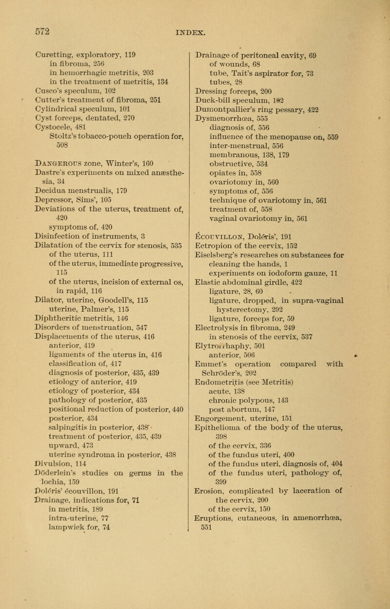 Curetting, exploratory, 119 in fibroma, 256 in hemorrhagic metritis, 203 in the treatment of metritis, 134 Cuseo's speculum, 102 Cutter's treatment of fibroma, 251 Cylindrical speculum, 101 Cyst forceps, dentated, 270 Cystocele, 481 Stoltz's tobacco-pouch operation for, 508 Daxgerotts zone, Winters, 100 Dastre*s experiments on mixed anaesthe- sia, 34 Decidua menstrualis, 179 Depressor, Sims1, 105 Deviations of the uterus, treatment of, 420 symptoms of, 420 Disinfection of instruments, 3 Dilatation of the cervix for stenosis, 535 of the uterus, 111 of the uterus, immediate progressive, 115 of the uterus, incision of external os, in rapid, 116 Dilator, uterine, GoodelTs, 115 uterine, Palmer's, 115 Diphtheritic metritis, 146 Disorders of menstruation, 547 Displacements of the uterus, 416 anterior, 419 ligaments of the uterus in, 416 classification of, 417 diagnosis of posterior, 435, 439 etiology of anterior, 419 etiology of posterior, 434 pathology of posterior, 435 positional reduction of posterior, 440 posterior, 434 salpingitis in posterior, 438' treatment of posterior, 435, 439 upward, 473 uterine syndroma in posterior, 438 Divulsion, 114 Doderlein's studies on germs in the lochia, 159 Polaris1 ecouvillon, 191 Drainage, indications for, 71 in metritis, 189 intra-uterine, 77 lamp wick for, 74 Drainage of peritoneal cavity, 69 of wounds, 68 tube, Tait's aspirator for, 73 tubes, 28 Dressing forceps, 200 Duck-bill speculum, 102 Dumontpallier's ring pessary, 422 Dysmenorrhea, 555 diagnosis of, 556 influence of the menopause on, 559 inter-menstrual, 556 membranous, 138, 179 obstructive, 534 opiates in, 558 ovariotomy in, 560 symptoms of, 556 technique of ovariotomy in, 561 treatment of, 558 vaginal ovariotomy in, 561 EcorviLLo^v, Doleris', 191 Ectropion of the cervix, 152 Eiselsberg's researches on substances for cleaning the hands, 1 experiments on iodoform gauze, 11 Elastic abdominal girdle, 422 ligature, 28, 60 ligature, dropped, in supra-vaginal hysterectomy, 292 ligature, forceps for, 59 Electrolysis in fibroma, 249 hi stenosis of the cervix, 537 Elytroiihaphy, 501 anterior, 506 Emmet's operation compared with Schroder's, 202 Endometritis (see Metritis) acute, 138 chronic polypous, 143 post abortum, 147 Engorgement, uterine, 151 Epithelioma of the body of the uterus, 398 of the cervix, 336 of the fundus uteri, 400 of the fundus uteri, diagnosis of, 404 of the fundus uteri, pathology of, 399 Erosion, complicated by laceration of the cervix, 200 of the cervix, 150 Eruptions, cutaneous, in amenorrhoea, 551