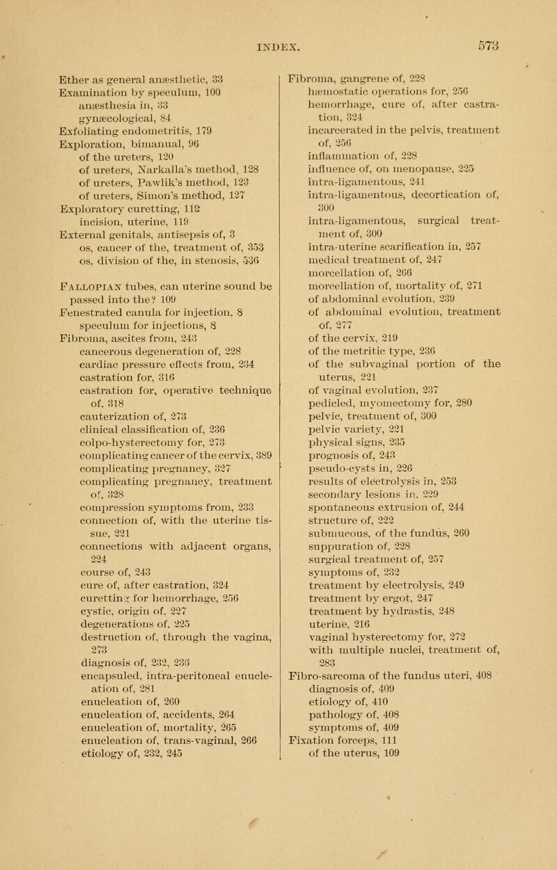 Ether as general anaesthetic, 33 Examination by speculum, 100 anaesthesia in, 33 gynaecological, 84 Exfoliating endometritis, 179 Exploration, bimanual, 00 of the ureters, 120 of ureters, Narkalla's method, 128 of ureters, Pawlik's method, 123 of ureters, Simon's method, 127 Exploratory curetting, 11£ incision, uterine, 119 External genitals, antisepsis of, 3 os, cancer of the, treatment of, 353 os, division of the, in stenosis, 536 Fallopian tubes, can uterine sound be passed into the ? 109 Fenestrated canula for injection, 8 speculum for injections, 8 Fibroma, ascites from, 243 cancerous degeneration of, 228 cardiac pressure effects from, 234 castration for, 310 castration for, operative technique of, 318 cauterization of, 273 clinical classification of, 230 colpo-hysterectomy for, 273 complicating cancer of the cervix, 389 complicating pregnancy, 327 complicating j>regnancy, treatment of, 328 compression symptoms from, 233 connection of, with the uterine tis- sue, 221 connections with adjacent organs, 224 course of, 243 cure of, after castration, 324 curetting for hemorrhage, 256 cystic, origin of, 227 degenerations of, 225 destruction of, through the vagina, 273 diagnosis of, 232, 236 encapsuled, intra-peritoneal euucle- ation of, 281 enucleation of, 200 enucleation of, accidents, 204 enucleation of, mortality, 205 enucleation of, trans-vaginal, 206 etiology of, 232, 245 Fibroma, gangrene of, 228 haemostatic operations for, 250 hemorrhage, cure of, after castra- tion, 324 incarcerated in the pelvis, treatment of, 250 inflammation of, 228 influence of, on menopause, 225 intra-ligamentous, 241 intra-ligamentous, decortication of, 300 intra-ligamentous, surgical treat- ment of, 300 intra-uterine scarification in, 257 medical treatment of, 247 morcellation of, 206 morcellation of, mortality of, 271 of abdominal evolution, 239 of abdominal evolution, treatment of, 277 of the cervix, 219 of the metritic type, 236 of the subvaginal portion of the uterus, 221 of vaginal evolution, 237 pedicled, myomectomy for, 280 pelvic, treatment of, 300 pelvic variety, 221 physical signs, 235 prognosis of, 243 pseudo-cysts in, 220 results of electrolysis in, 253 secondary lesions in, 229 spontaneous extrusion of, 244 structure of, 222 submucous, of the fundus, 260 suppuration of, 228 surgical treatment of, 257 symptoms of, 232 treatment by electrolysis, 249 treatment by ergot, 247 treatment by hydrastis, 248 uterine, 216 vaginal hysterectomy for, 272 with multiple nuclei, treatment of, 283 Fibro-sarcoma of the fundus uteri, 408 diagnosis of, 409 etiology of, 410 pathology of, 408 symptoms of, 409 Fixation forceps, 111 of the uterus, 109