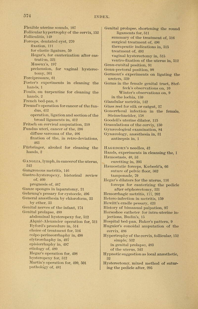 Flexible uterine sounds, 107 Follicular hypertrophy of the cervix, 152 Folliculitis, 149 Forceps, dentated cyst, 270 fixation, 111 for elastic ligature, 59 Hegar's, for cauterization after cas- tration, 321 Museux's, 197 prehension, for vaginal hysterec- tomy, 361 Forcipressure, 61 Foster's experiments in cleaning the hands, 1 Foulis, on turpentine for cleaning the hands, 2 French bed-pan, 8 Freund's operation for cancer of the fun- dus, 412 operation, ligation and section of the broad ligaments in, 412 Fritsch on cervical amputation, 210 Fundus uteri, cancer of the, 396 diffuse sarcoma of the, 406 fixation of the, in retro-deviations, 463 Furbringer, alcohol for cleaning the hands, 2 Gaxglia, lymph, in cancer of the uterus, 342 Gangrenous metritis, 146 Gastro-hysteropexy, historical review of, 460 prognosis of, 467 Gauze sponges in laparatomy, 21 Gehrung's pessary for cystocele, 496 General amesthesia by chloroform, 33 by ether, 33 Genital nerves of the infant, 174 Genital prolapse, 480 abdominal hysteropexy for, 512 Alquie-Alexander operation for, 511 Byford's procedure in, 514 choice of treatment for, 516 colpo-perineorrhaphy in, 498 elytrorrhaphy in, 497 episiorrhaphy in, 497 etiology of, 480 Hegar's operation for, 498 hysteropexy for, 512 Martin's operation for, 499, 501 pathology of, 481 Genital prolapse, shortening the round ligaments for, 511 summary of the treatment of, 516 surgical treatment of, 496 therapeutic indications in, 515 treatment of, 493 vaginal hysterectomy in, 515 ventro-fixation of the uterus in, 512 Genu-cubital position, 91 Genu-pectoral position, 90 Germont's experiments on ligating the ureters, 339 Germs in the female genital tract, Stef- feck's observations on, 10 Winter's observations on, 9 in the lochia, 159 Glandular metritis, 142 Glass reel for silk or catgut, 27 Gonorrhoeal infection in the female, Steinschneider, 158 Goodell's uterine dilator, 115 Granulations of the cervix, 150 Gynaecological examination, 84 Gynaecology, anaesthesia in, 31 antisepsis in, 1 Hagedorist's needles, 42 Hands, experiments in cleansing the, 1 Haemostasis, 40, 53 curetting in, 203 Haemostatic forceps, Koeberl6's, 66 suture of pelvic floor, 362 tamponade, 79 Hegar's dilators for the uterus, 116 forceps for cauterizing the pedicle after oophorectomy, 321 Hemorrhagic metritis, 177, 202 Hetero-infection in metritis, 159 Hewitt's cradle pessary, 423 History of bimanual palpation, 97 Horseshoe catheter for intra-uterine in- jections, Budin's, 15 Hospital bed-pan, Baker's pattern, 9 Huguier's conoidal amputation of the cervix, 486 Hypertrophy of the cervix, follicular, 152 simple, 532 in genital prolapse, 483 of the uterus, 542 Hypnotic suggestion as local anaesthetic, Hysterectomy, mixed method of sutur- ing the pedicle after, 295