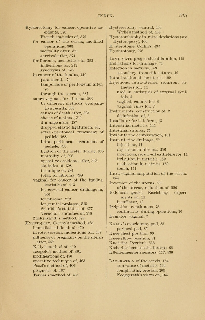Hysterectomy for cancer, operative ac- cidents, 370 French statistics of, 376 for cancer of the cervix, modified operations, 3G6 mortality after, 371 survival after, 374 for fibroma, hsemostasis in, 280 indications for, 279 synonyms of, 278 in cancer of the fundus, 410 para-sacral, 479 tamponade of peritoneum after, 76 through the sacrum, 381 supra-vaginal, for fibroma, 283 by different methods, compara- tive results, 308 causes of death after, 305 choice of method, 311 drainage after, 287 dropped elastic ligature in, 292 extra - peritoneal treatment of pedicle, 288 intra - peritoneal treatment of pedicle, 285 ligation of the ureter during, 305 mortality of, 308 operative accidents after, 303 statistics of, 308 technique of, 284 total, for fibroma, 299 vaginal, for cancer of the fundus, statistics of, 413 for cervical cancer, drainage in, 366 for fibroma, 272 for genital prolapse, 515 Schroder's statistics of, 377 Verneuirs statistics of, 378 Zuckerkandl's method, 379 Hysteropexy, Czerny's method, 465 immediate abdominal, 470 in retroversion, indications for, 468 influence of pregnancy on the uterns after, 467 Kelly's method of, 470 Leopold's method of, 464 modifications of, 470 operative technique of, 463 Pozzi's method of, 466 prognosis of, 467 Terrier's method of, 465 Hysterectomy, ventral, 460 Wylie's method of, 469 Hysterorrhaphy in retro-deviations (see Hysteropexy), 460 Hysterotome, Collin's, 432 Hysterotomy, 278 Immediate progressive dilatation, 115 Indications for drainage, 71 Infection in metritis, 159 secondary, from silk sutures, 40 Infra-traction of the uterus, 109 Injections, intra-uterine, recurrent ca- theters for, 14 used in antisepsis of external geni- tals, 4 vaginal, canulae for, 8 vaginal, rules for, 7 Instruments, construction of, 2 disinfection of, 3 Insufflator for iodoform, 13 Interstitial metritis, 141 Intestinal sutures, 45 Intra-uterine cauterization, 191 Intra-uterine drainage, 77 injections, 14 injections in fibroma, 256 injections, recurrent catheters for, 14 irrigation in metritis, 189 medication in metritis, 189 touch,111 Intra-vaginal amputation of the cervix, 354 Inversion of the uterus, 520 of the uterus, reduction of, 526 Iodoform gauze, Eiselsberg's experi- ments on, 11 insufflator, 13 Irrigation, continuous, 78 continuous, during operations, 16 Irrigator, vaginal, 7 Kelly's ovariotomy pad, 85 perineal pad, 85 Knee-chest position, 90 Knee-elbow position, 91 Knot-tier, Perrier's, 528 Koeberld's haemostatic forceps, 66 Kiichenmeister's scissors, 117, 536 Laceration of the cervix. 154 as a cause of metritis, 164 complicating erosion, 200 jNbeggerath's views on, 164