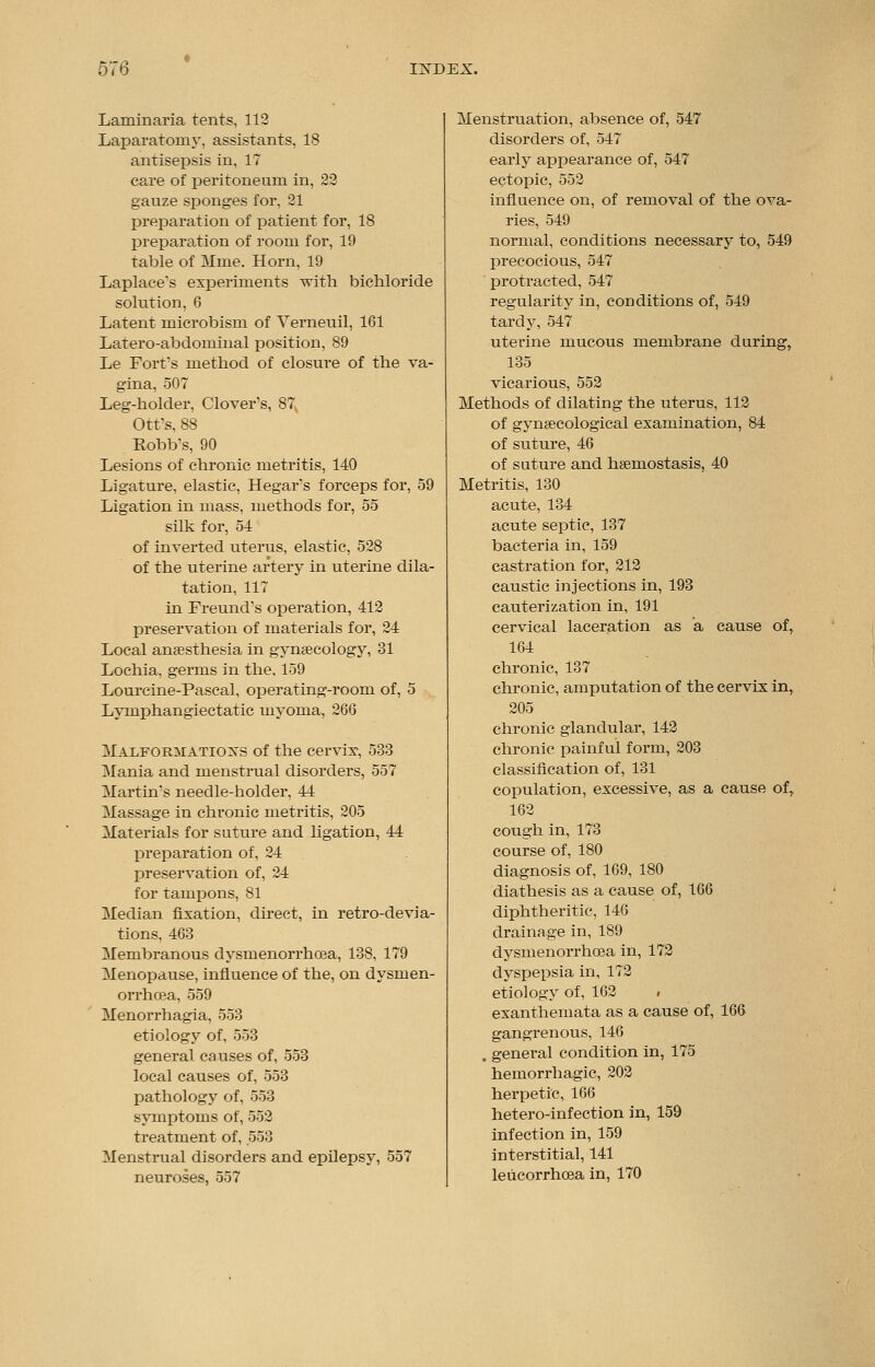 Laminaria tents, 112 Laparatomy. assistants, 18 antisepsis in, 17 care of peritoneum in, 22 gauze sponges for, 21 preparation of patient for, 18 preparation of room for, 19 table of Mine. Horn, 19 Laplace's experiments with bichloride solution, 6 Latent microbism of Verneuil, 161 Latero-abdominal position, 89 Le Fort's method of closure of the va- gina, 507 Leg-holder, Clover's, 87 Ott's, 88 Robb's, 90 Lesions of chronic metritis, 140 Ligature, elastic, Hegar's forceps for, 59 Ligation in mass, methods for, 55 silk for, 54 of inverted uterus, elastic, 528 of the uterine artery in uterine dila- tation, 117 in Freund's operation, 412 preservation of materials for, 24 Local anaesthesia in gynaecology, 31 Lochia, germs in the, 159 Lourcine-Pascal, operating-room of, 5 Lymphangiectatic myoma, 266 Malformations of the cervix-, 533 Mania and menstrual disorders, 557 Martin's needle-holder, 44 Massage in chronic metritis, 205 Materials for suture and ligation, 44 preparation of, 24 preservation of, 24 for tampons, 81 Median fixation, direct, in retro-devia- tions, 463 Membranous dysmenorrhoea, 138, 179 Menopause, influence of the, on dysmen- orrhoea, 559 Menorrhagia, 553 etiology of, 553 general causes of, 553 local causes of, 553 pathology of, 553 symptoms of, 552 treatment of, .553 Menstrual disorders and epilepsy, 557 neuroses, 557 Menstruation, absence of, 547 disorders of, 547 early appearance of, 547 ectopic, 552 influence on, of removal of the ova- ries, 549 normal, conditions necessary to, 549 precocious, 547 protracted, 547 regularity in, conditions of, 549 tardy, 547 uterine mucous membrane during, 135 vicarious, 552 Methods of dilating the uterus, 112 of gynaecological examination, 84 of suture, 46 of suture and haemostasis, 40 Metritis, 130 acute, 134 acute septic, 137 bacteria in, 159 castration for, 212 caustic injections in, 193 cauterization in, 191 cervical laceration as a cause of, 164 chronic, 137 chronic, amputation of the cervix in, 205 chronic glandular, 142 chronic painful form, 203 classification of, 131 copulation, excessive, as a cause of, 162 cough in, 173 course of, 180 diagnosis of, 169, 180 diathesis as a cause of, 166 diphtheritic, 146 drainage in, 189 dysmenorrhoea in, 172 dyspepsia in, 172 etiology of, 162 i exanthemata as a cause of, 166 gangrenous, 146 . general condition in, 175 hemorrhagic, 202 herpetic, 166 hetero-infection in, 159 infection in, 159 interstitial, 141 leucorrhoea in, 170