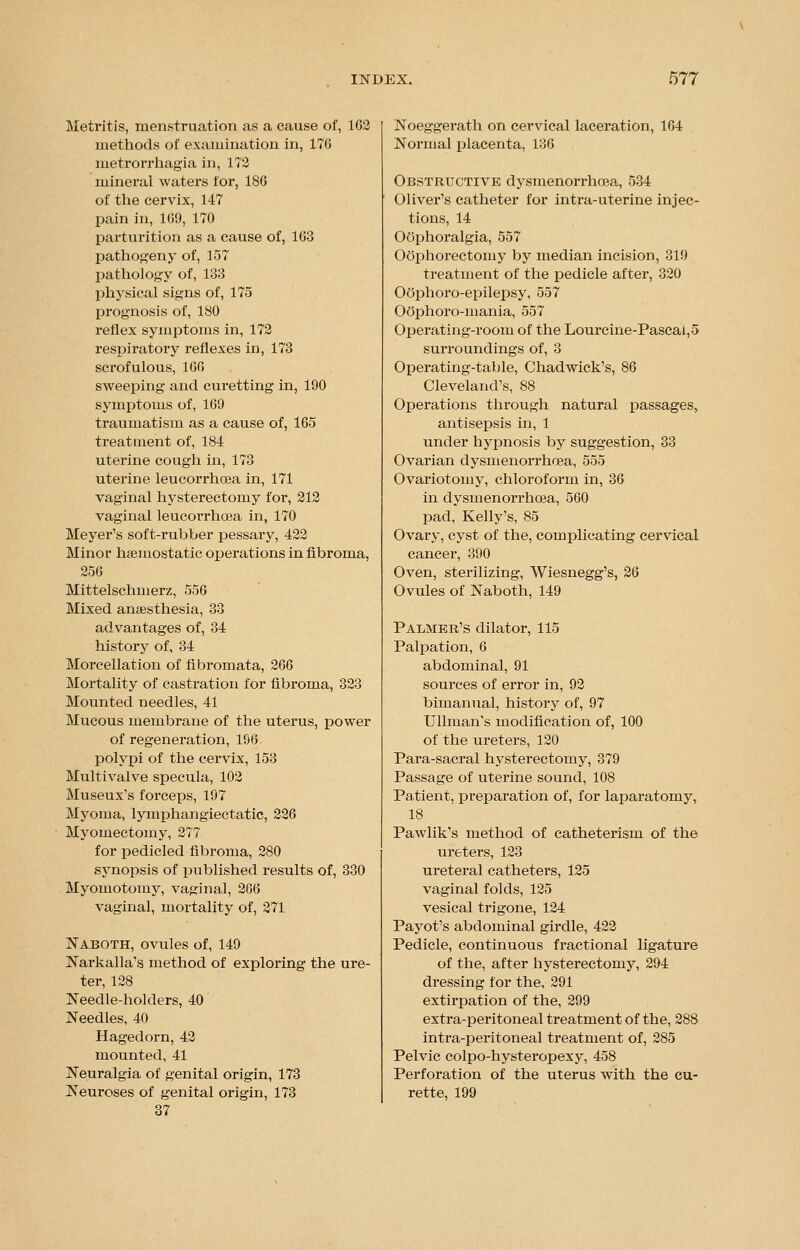 Metritis, menstruation as a cause of, 162 methods of examination in, 176 metrorrhagia in, 172 mineral waters for, 186 of the cervix, 147 pain in, 169, 170 parturition as a cause of, 163 pathogeny of, 157 pathology of, 133 physical signs of, 175 prognosis of, 180 reflex symptoms in, 172 respiratory reflexes in, 173 scrofulous, 106 sweeping and curetting in, 190 symptoms of, 169 traumatism as a cause of, 165 treatment of, 184 uterine cough in, 173 uterine leucorrhoea in, 171 vaginal hysterectomy for, 212 vaginal leucoi'rhoea in, 170 Meyer's soft-rubber pessary, 422 Minor haemostatic operations in fibroma, 256 Mittelschmerz, 556 Mixed anaesthesia, 33 advantages of, 34 history of, 34 Morcellation of fibromata, 266 Mortality of castration for fibroma, 323 Mounted needles, 41 Mucous membrane of the uterus, power of regeneration, 196 polypi of the cervix, 153 Multivalve specula, 102 Museux's forceps, 197 Myoma, lyinphangieetatic, 226 Myomectomy, 277 for pedicled fibroma, 280 synopsis of published results of, 330 Myomotomy, vaginal, 266 vaginal, mortality of, 271 Naboth, ovules of, 149 Narkalla's method of exploring the ure- ter, 128 Needle-holders, 40 Needles, 40 Hagedorn, 42 mounted, 41 Neuralgia of genital origin, 173 Neuroses of genital origin, 173 37 Noeggerath on cervical laceration, 164 Normal placenta, 136 Obstructive dysmenorrhea, 534 Oliver's catheter for intra-uterine injec- tions, 14 Oophoralgia, 557 Oophorectomy by median incision, 319 treatment of the pedicle after, 320 OOphoro-epilepsy, 557 Oophoro-mania, 557 Operating-room of the Lourcine-Pascai,5 surroundings of, 3 Operating-table, Chad wick's, 86 Cleveland's, 88 Operations through natural passages, antisepsis in, 1 under hypnosis by suggestion, 33 Ovarian dysmenorrhea, 555 Ovariotomy, chloroform in, 36 in dysmenorrhea, 560 pad, Kelly's, 85 Ovary, cyst of the, complicating cervical cancer, 390 Oven, sterilizing, Wiesnegg's, 26 Ovules of Naboth, 149 Palmer's dilator, 115 Palpation, 6 abdominal, 91 sources of error in, 92 bimanual, history of, 97 Ullman's modification of, 100 of the ureters, 120 Para-sacral hysterectomy, 379 Passage of uterine sound, 108 Patient, preparation of, for laparatomy, 18 Pawlik's method of catheterism of the ureters, 123 ureteral catheters, 125 vaginal folds, 125 vesical trigone, 124 Payot's abdominal girdle, 422 Pedicle, continuous fractional ligature of the, after hysterectomy, 294 dressing for the, 291 extirpation of the, 299 extra-peritoneal treatment of the, 288 intra-peritoneal treatment of, 285 Pelvic colpo-hysteropexy, 458 Perforation of the uterus with the cu- rette, 199