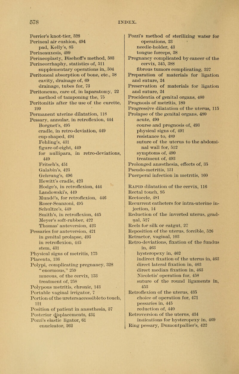 Perrier's knot-tier, 528 Perineal air cushion, 494 pad, Kelly's, 85 Perineauxesis, 499 Perineoplasty, Bischoff's method, 503 Perineorrhaphy, statistics of, 511 supplementary operations in,.504 Peritoneal absorption of bone, etc., 58 cavity, drainage of, 69 drainage, tubes for, 73 Peritoneum, care of, in laparatomy, 22 method of tamponing the, 75 Peritonitis after the use of the curette, 199 Permanent uterine dilatation, 118 Pessary, annular, in retroflexion, 444 Borgnet's, 495 cradle, in retro-deviation, 449 cup-shaped, 494 Fehling's, 431 figure-of-eight, 449 for nullipara, in retro-deviations, 449 Fritsch's, 451 Galabin's, 423 Gehrung's, 496 Hewitt's cradle, 423 Hodge's, in retroflexion, 444 Landowskfs, 449 Mund6's, for retroflexion, 446 Roser-Scanzoni, 495 Schultze's, 449 Smith's, in retroflexion, 445 Meyer's soft-rubber, 422 Thomas' ante version, 423 Pessaries for ante version, 421 in genital prolapse, 493 in retroflexion, 445 stem, 431 Physical signs of metritis, 175 Placenta, 136 Polypi, complicating pregnancy, 328 enormous, 259 mucous, of the cervix, 153 treatment of, 258 Polypous metritis, chronic, 143 Portable vaginal irrigator, 7 Portion of the ureters accessible to touch, 121 Position of patient in anaesthesia, 37 Posterior displacements, 434 Pozzi's elastic ligator, 61 enucleator, 262 Pozzi's method of sterilizing water for operations, 23 needle-holder, 43 tongue forceps, 38 Pregnancy complicated by cancer of the cervix, 345, 388 fibrous tumors complicating, 327 Preparation of materials for ligation and suture, 24 Preservation of materials for ligation and suture, 24 Procidentia of genital organs, 480 Prognosis of metritis, 180 Progressive dilatation of the uterus, 115 Prolapse of the genital organs, 480 acute, 490 course and prognosis of, 493 physical signs of, 491 resistance to, 489 suture of the uterus to the abdomi- nal wall for, 512 symptoms of, 490 treatment of, 493 Prolonged anaesthesia, effects of, 35 Pseudo-metritis, 131 Puerperal infection in metritis, 160 Rapid dilatation of the cervix, 116 Rectal touch, 95 Rectocele, 481 Recurrent catheters for intra-uterine in- jection, 14 Reduction of the inverted uterus, grad- ual, 527 Reels for silk or catgut, 27 Reposition of the uterus, forcible, 526 Retractor, vaginal, 103 Retro-deviations, fixation of the fundus in, 463 hysteropexy in, 462 indhect fixation of the uterus in, 463 direct lateral fixation in, 463 direct median fixation in, 463 Nicoletis' operation for, 458 suture of the round ligaments in, 453 Retroflexion of the uterus, 435 choice of operation for, 471 pessaries in, 445 reduction of, 440 Retroversion of the uterus, 434 indications for hysteropexy in, 469 Ring pessary, Dumontpallier's, 422