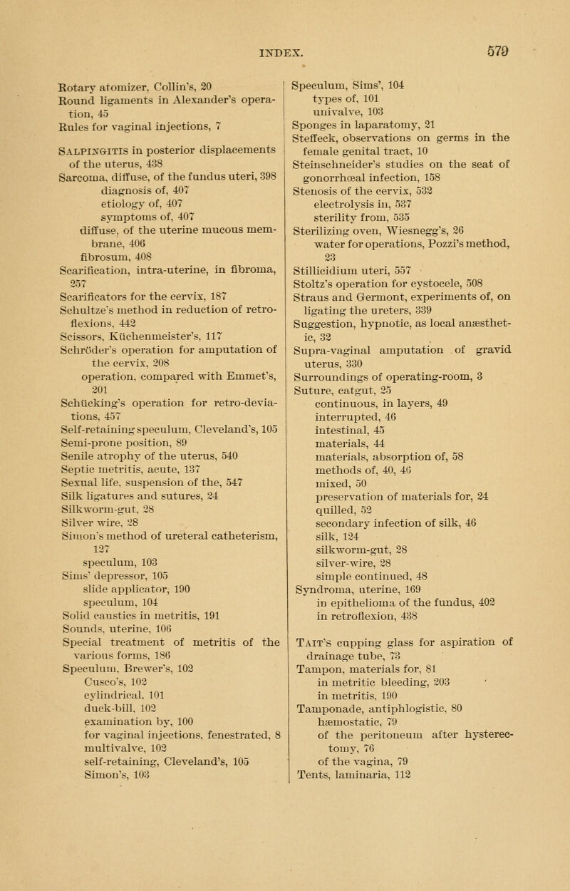 Rotary atomizer, Collin's, 20 Round ligaments in Alexander's opera- tion, 45 Rules for vaginal injections, 7 Salpingitis in posterior displacements of the uterus, 438 Sarcoma, diffuse, of the fundus uteri, 398 diagnosis of, 407 etiology of, 407 symptoms of, 407 diffuse, of the uterine mucous mem- brane. 406 fibrosum, 408 Scarification, intra-uterine, in fibroma, 257 Scarificators for the cervix, 187 Schultze's method in reduction of retro- flexions, 442 Scissors, Kiichennieister's, 117 Schroder's operation for amputation of the cervix, 208 operation, compared with Emmet's, 201 Schticking's operation for retro-devia- tions. 457 Self-retaining speculum, Cleveland's, 105 Semi-prone position, 89 Senile atrophy of the uterus, 540 Septic metritis, acute, 137 Sexual life, suspension of the, 547 Silk ligatures and sutures, 24 Silkworm-gut, 28 Silver wire, 28 Simon's method of ureteral catheterism, 127 speculum, 103 Sims' depressor, 105 slide applicator, 190 speculum, 104 Solid caustics in metritis, 191 Sounds, uterine, 106 Special treatment of metritis of the various forms, 186 Speculum, Brewer's, 102 Cusco's, 102 cylindrical. 101 duck-bill, 102 examination by, 100 for vaginal injections, fenestrated, 8 mult i valve, 102 self-retaining, Cleveland's, 105 Simon's, 103 Speculum, Sims', 104 types of, 101 univalve, 103 Sponges in laparatomy, 21 Steffeck, observations on germs in the female genital tract, 10 Steinschneider's studies on the seat of gonorrheal infection, 158 Stenosis of the cervix, 532 electrolysis in, 537 sterility from, 535 Sterilizing oven, Wiesnegg's, 26 water for operations, Pozzi's method, 23 Stillicidium uteri, 557 Stoltz's operation for cystocele, 508 Straus and Grermont, experiments of, on ligating the ureters, 339 Suggestion, hypnotic, as local anaesthet- ic, 32 Supra-vaginal amputation of gravid uterus, 330 Surroundings of operating-room, 3 Suture, catgut, 25 continuous, in layers, 49 interrupted, 46 intestinal, 45 materials, 44 materials, absorption of, 58 methods of, 40, 40 mixed, 50 preservation of materials for, 24 quilled, 52 secondary infection of silk, 46 silk, 124 silkworm-gut, 28 silver-wire, 28 simple continued, 48 Syndroma, utei'ine, 169 in epithelioma of the fundus, 402 in retroflexion, 438 Tait's cupping glass for aspiration of drainage tube, 73 Tampon, materials for, 81 in metritic bleeding, 203 in metritis, 190 Tamponade, antiphlogistic, 80 haemostatic, 79 of the peritoneum after hysterec- tomy, 76 of the vagina, 79 Tents, laminaria, 112