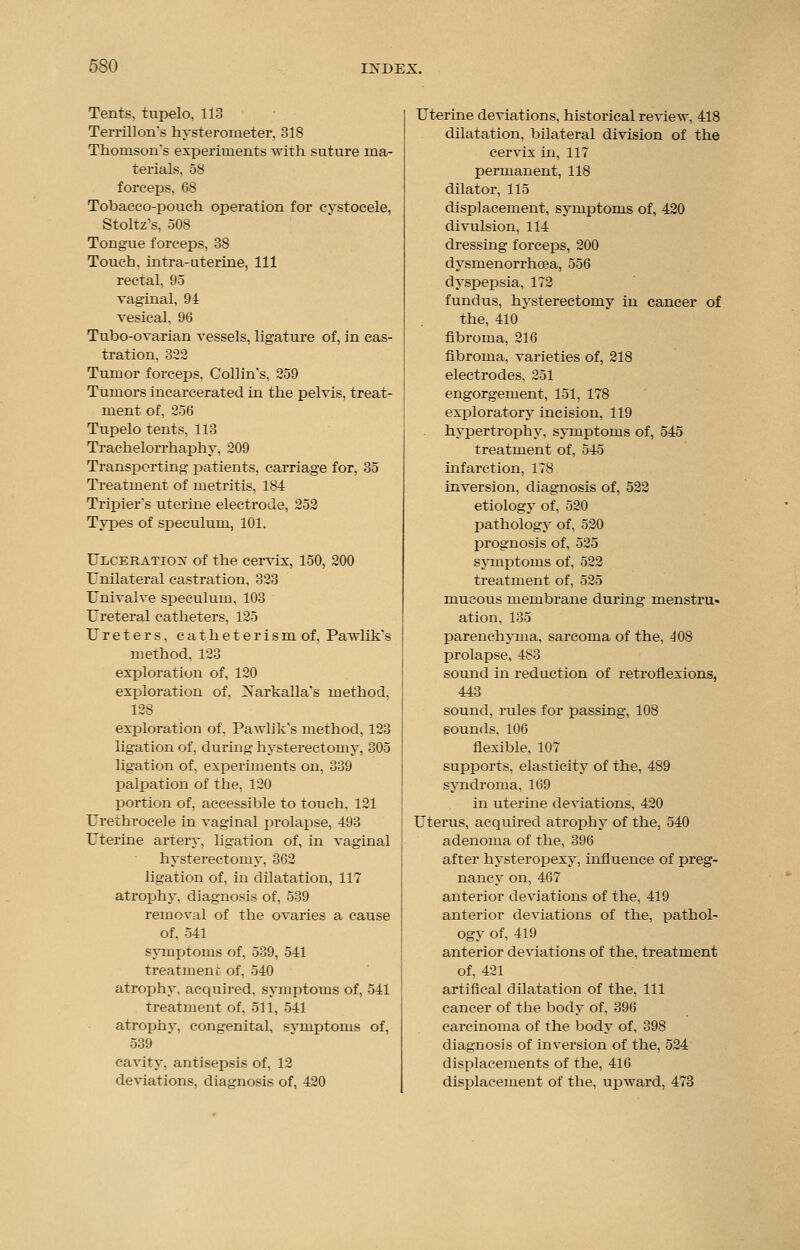 Tents, tupelo. 113 Terrillons hysterorneter, 318 Thomson's experiments with suture ma- terials, 58 forceps, 68 Tobacco-pouch operation for cystocele, Stoltz's, 508 Tongue forceps, 38 Touch, intra-uterine, 111 rectal, 95 vaginal, 94 vesical, 96 Tubo-ovarian vessels, ligature of, in cas- tration. 352 Tumor forceps, Collin's, 259 Tumors incarcerated in the pelvis, treat- ment of, 256 Tupelo tents, 113 Trachelorrhaphy, 209 Transporting patients, carriage for, 35 Treatment of metritis, 184 Tripier's uterine electrode, 252 Types of speculum, 101. Ulceration of the cervix, 150, 200 Unilateral castration, 323 Univalve speculum, 103 Ureteral catheters. 125 Ureters, c a t h e t e r i s m of, Pavdik's method, 123 exploration of, 120 exploration of, Xarkalla's method. 128 exploration of. Pawlik's method, 123 ligation of, during hysterectomy, 305 ligation of, experiments on, 339 palpation of the, 120 portion of, accessible to touch, 121 Urethrocele in vaginal prolapse, 493 Uterine artery, ligation of, in vaginal hysterectomy, 362 ligation of, in dilatation, 117 atrophy, diagnosis of, 539 removal of the ovaries a cause of. 541 symptoms of, 539, 541 treatment of, 540 atrophy, acquired, symptoms of, 541 treatment of. 511, 541 atrophy, congenital, symptoms of, 539 cavity, antisepsis of, 12 deviations, diagnosis of, 420 Uterine deviations, historical review, 418 dilatation, bilateral division of the cervix in, 117 permanent, 118 dilator, 115 displacement, symptoms of, 420 divulsion, 114 dressing forceps, 200 dysmenorrhea, 556 dyspepsia, 172 fundus, hysterectomy in cancer of the, 410 fibroma, 216 fibroma, varieties of, 218 electrodes, 251 engorgement, 151, 178 exploratory incision, 119 hypertrophy, symptoms of, 545 treatment of, 545 infarction, 178 inversion, diagnosis of, 522 etiology of, 520 pathology of, 520 prognosis of, 525 symptoms of. 522 treatment of, 525 mucous membrane during menstru. ation, 135 parenchyma, sarcoma of the, 408 prolapse, 483 sound in reduction of retroflexions, 443 sound, rules for passing, 108 sounds, 106 flexible, 107 supports, elasticity of the, 489 syndroma, 169 in uterine deviations, 420 Uterus, acquired atrophy of the, 540 adenoma of the, 396 after hysteropexy, influence of preg- nancy on, 467 anterior deviations of the, 419 anterior deviations of the, pathol- ogy of, 419 anterior deviations of the, treatment of, 421 artifical dilatation of the, 111 cancer of the body of, 396 carcinoma of the body of, 398 diagnosis of inversion of the, 524 displacements of the, 416 displacement of the, upward, 473
