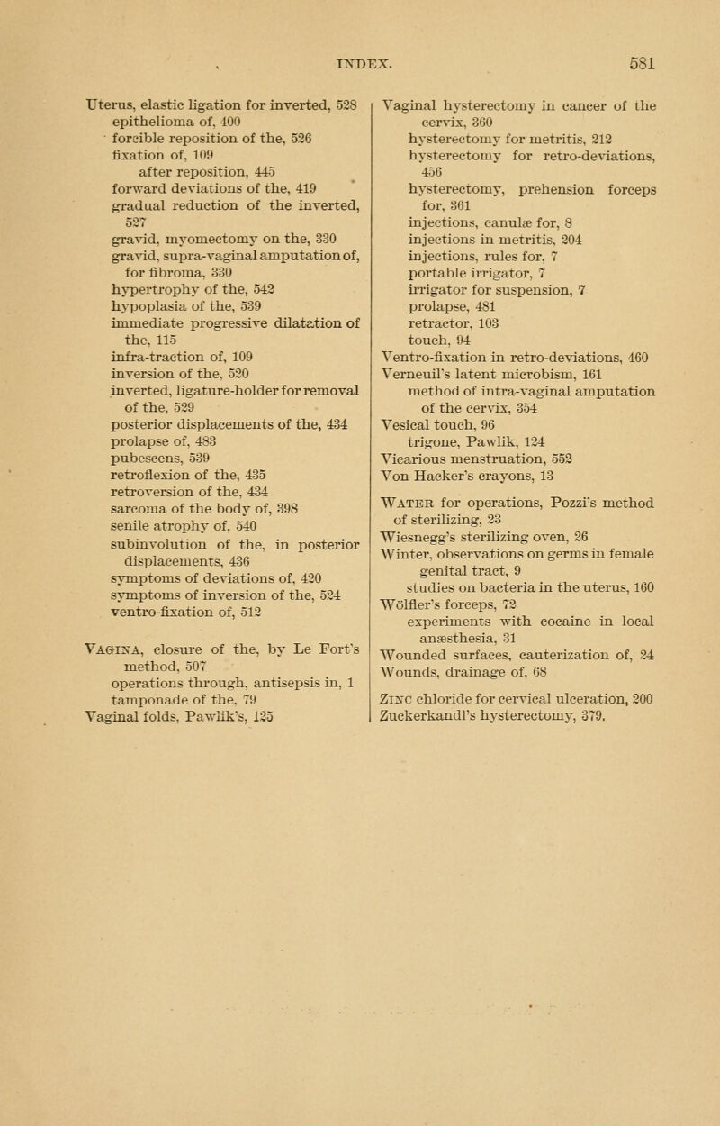 Utei'us, elastic ligation for inverted, 528 epithelioma of, 400 forcible reposition of the, 526 fixation of, 109 after reposition, 445 forward deviations of the, 419 gradual reduction of the inverted, 527 gravid, myomectomy on the, 330 gravid, supra-vaginal amputation of, for fibroma, 330 hypertrophy of the, 542 hypoplasia of the, 539 immediate progressive dilatation of the. 115 infra-traction of, 109 inversion of the. 520 inverted, ligature-holder for removal of the. 529 posterior displacements of the, 434 prolapse of. 483 pubescens, 539 retroflexion of the, 435 retroversion of the, 434 sarcoma of the body of, 398 senile atrophy of, 540 subinvolution of the. in posterior displacements, 436 symptoms of deviations of, 420 symptoms of inversion of the, 524 ventro-fixation of, 512 Vagina, closure of the, by Le Fort's method. 507 operations through, antisepsis in, 1 tamponade of the. 79 Vaginal folds. PaTvlik*s, 125 Vaginal hysterectomy in cancer of the cervix, 360 hysterectomy for metritis, 212 hysterectomy for retro-deviations, 456 hysterectomy, prehension forceps for, 361 injections, canulte for, 8 injections in metritis, 204 injections, rules for, 7 portable irrigator, 7 irrigator for suspension, 7 prolapse, 481 retractor, 103 touch, 94 Ventro-fixation in retro-deviations, 460 Verneuil's latent microbism, 161 method of intra-vaginal amputation of the cervix, 354 Vesical touch, 96 trigone, Pavdik, 124 Vicarious menstruation, 552 Von Hacker's crayons, 13 Water for operations, Pozzi's method of sterilizing, 23 Wiesnegg's sterilizing oven, 26 Winter, observations on germs in female genital tract, 9 studies on bacteria in the uterus, 160 Wolfler's forceps, 72 experiments with cocaine in local anaesthesia, 31 Wounded surfaces, cauterization of, 24 Wounds, drainage of, 68 Zinc chloride for cervical ulceration, 200 Zuckerkandl's hysterectomy, 379,