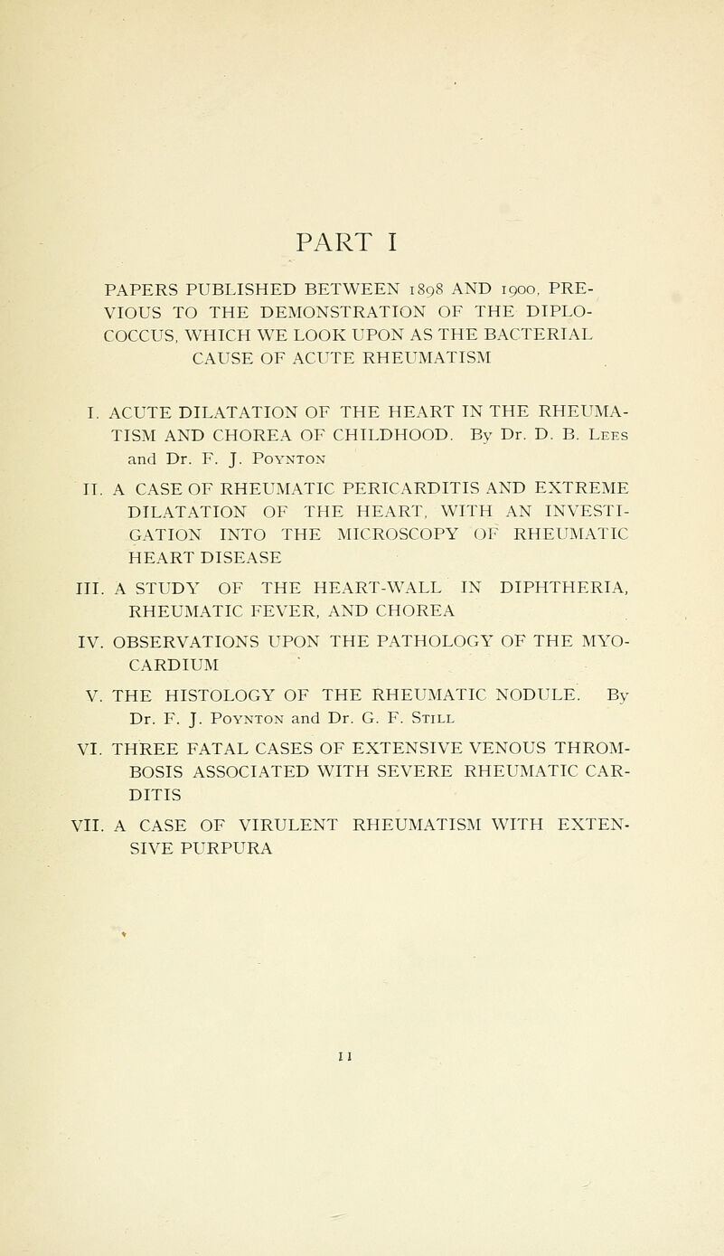 PART I PAPERS PUBLISHED BETWEEN 1898 AND 1900, PRE- VIOUS TO THE DEMONSTRATION OF THE DIPLO- COCCUS, WHICH WE LOOK UPON AS THE BACTERIAL CAUSE OF ACUTE RHEUMATISM I. ACUTE DILATATION OF THE HEART IN THE RHEUMA- TISM AND CHOREA OF CHILDHOOD. By Dr. D. B. Lees and Dr. F. J. Poynton II. A CASE OF RHEUMATIC PERICARDITIS AND EXTREME DILATATION OF THE HEART, WITH AN INVESTI- GATION INTO THE MICROSCOPY OF RHEUMATIC HEART DISEASE III. A STUDY OF THE HEART-WALL IN DIPHTHERIA, RHEUMATIC FEVER, AND CHOREA IV. OBSERVATIONS UPON THE PATHOLOGY OF THE MYO- CARDIUM V. THE HISTOLOGY OF THE RHEUMATIC NODULE. By Dr. F. J. Poynton and Dr. G. F. Still VI. THREE FATAL CASES OF EXTENSIVE VENOUS THROM- BOSIS ASSOCIATED WITH SEVERE RHEUMATIC CAR- DITIS VII. A CASE OF VIRULENT RHEUMATISM WITH EXTEN- SIVE PURPURA