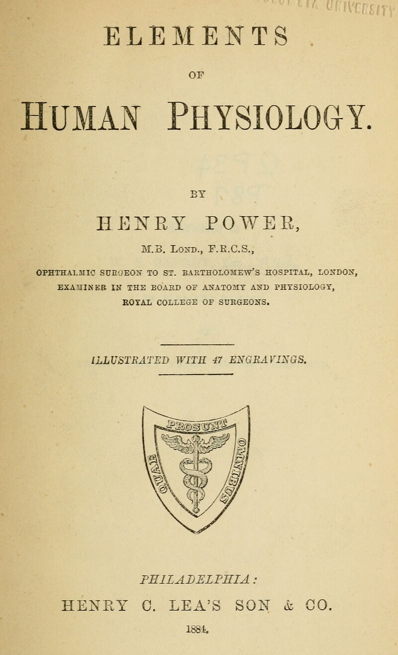 ELEIilENTS OF HUMA^ PHYSIOLOGY, BY HEXEY POWEE, M.S. Lo^-B., F.E.C.S., OPHTHALMIC SURGEON TO ST. BARTHOLOMEW'S HOSPITAL, LONDON, EXAUINEB IN THE BOAHD OF ANAT03IT AND PHYSIOLOGY, KOYAL COLLEGE OF SUEGEONS. ILLUSTEATEB WITH 47 ENGRAVINGS. PHILADELFSIA : HENKY 0. LEA'S SON &i CO. 188'.t.