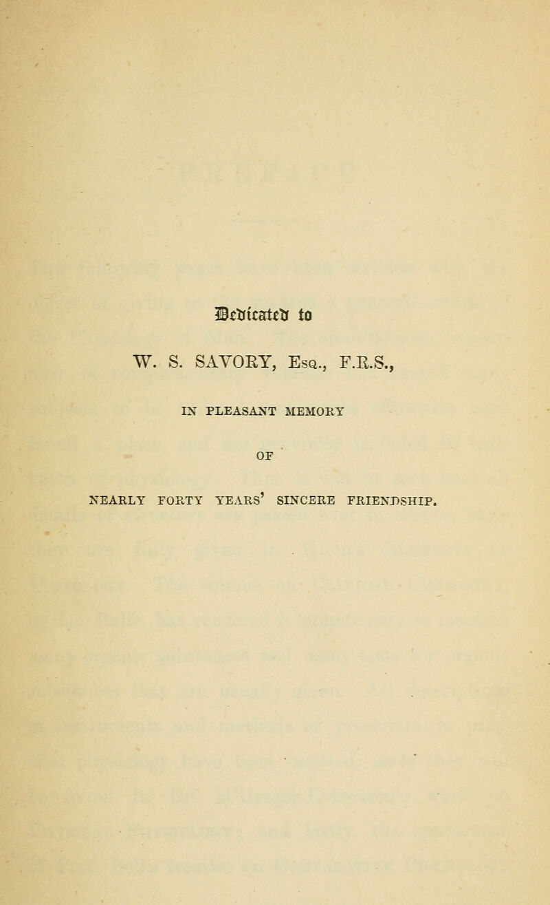 IBsUitatctr to W. S. SAYORY, Esq., F.B.S., IX PLEASANT MEMORY OF NEARLY FORTY YEARS' SINCERE FRIENDSHIP.