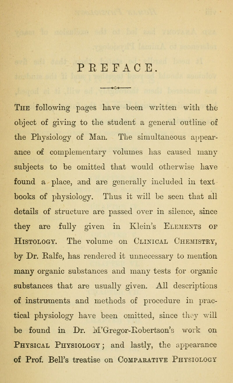 P E E F A C E . The following pages have been written with tho object of giving to the student a general outline or the Physiology of Man. The simultaneous appear- ance of complementary volumes has caused many subjects to be omitted that would otherwise have found a place, and are generally included in text- books of physiology. Thus it will be seen that all details of structure are passed over in silence, since they are fully given in Klein's Elements of Histology. The volume on Clixical Chemistry, by Dr. Ealfe, has rendered it unnecessary to mention many organic substances and many tests for organic substances that are usually given. All descrij)tions of instrunxients and methods of procedure in prac- tical physiology have been omitted, since th^y vrill be found in Dr. M'Gregor-Eobertson's work on Physical Physiology ; and lastly, the appearance of Prof. Bell's treatise on Comparative Physiology