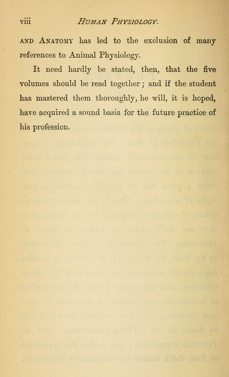 AND Anatomy has led to tlie exclusion of many references to Animal Physiology. It need hardly be stated, then, that the five volumes should be read together; and if the student has mastered them thoroughly, he will, it is hoped, have acquired a sound basis for the future practice of his profession.