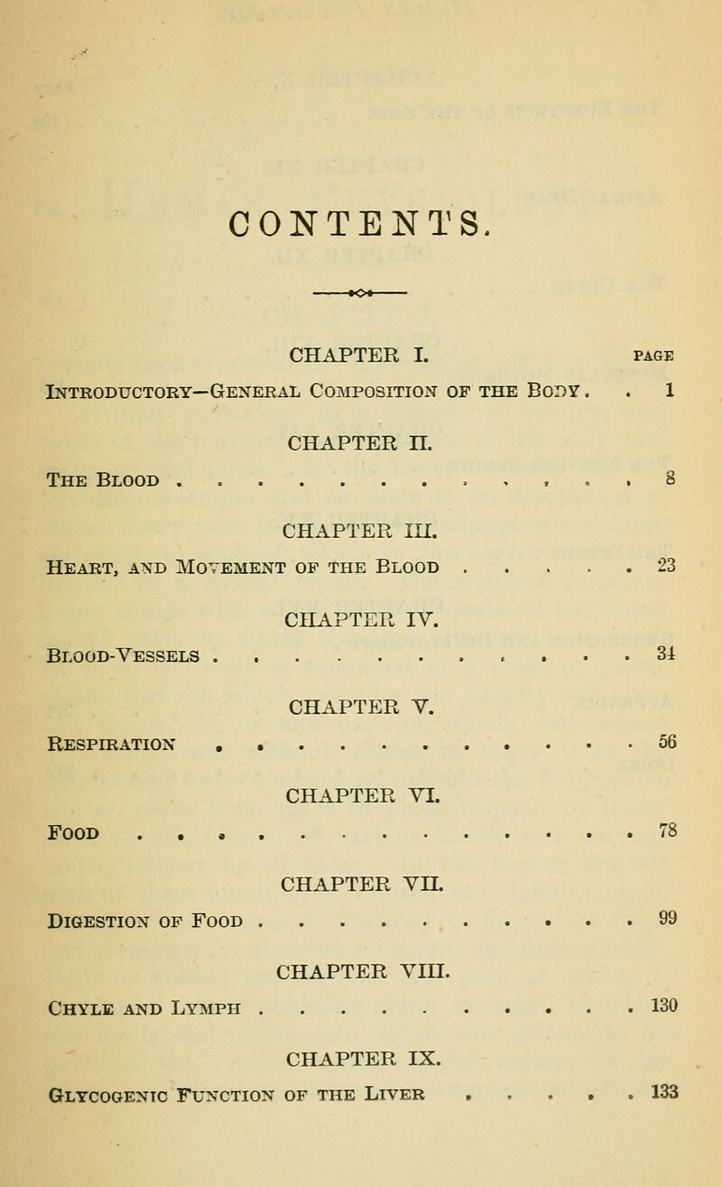 CONTENTS. -•C-- CHAPTER I. PAGE Introductory—General Composition op the Body. . 1 CHAPTER n. The Blood , , . . 8 CHAPTER lU. Heart, and Movement of the Blood 23 CHAPTER IV. Blood-Vessels 34 CHAPTER V. Respiration 56 CHAPTER VI. Food 78 CHAPTER Vn. Digestion of Food 99 CHAPTER VIII. Chyle and Lymph 130 CHAPTER IX. Glycogenic Function of the Liver 133