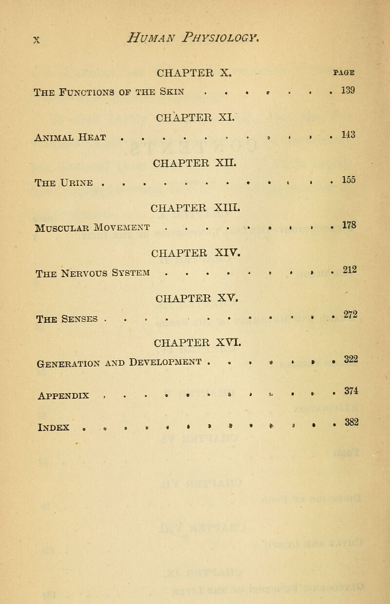 CHAPTER X. PAGE The Functions of the Skin ....... 139 CHAPTER XL Animal Heat .......«.•• 1^3 CHAPTER Xn. The Urine » » , . 155 CHAPTER Xin. Muscular Movement , , , 178 CHAPTER XIV. The Nervous System ....-..». 212 CHAPTER XV. The Senses .... ........ 272 CHAPTER XVI. Generation and Development . . . * . » .322 Appendix ,...••»*»-••'• ^'^^ Index .,.»«»»»•*»•• ^^