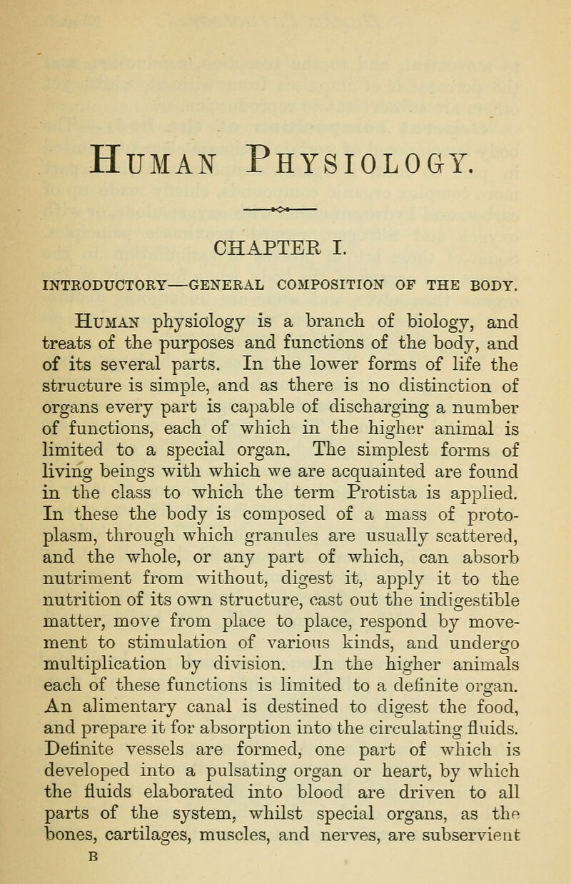 CHAPTER I. INTRODUCTORY—GENERAL COMPOSITION OF THE BODY. Human physiology is a branch of biology, and treats of the purposes and functions of the body, and of its several parts. In the lower forms of life the structure is simple, and as there is no distinction of organs every part is capable of discharging a number of functions, each of which in the higher animal is limited to a special organ. The simplest forms of living beings with which we are acquainted are found in the class to which the term Protista is applied. In these the body is composed of a mass of proto- plasm, through which granules are usually scattered, and the whole, or any part of which, can absorb nutriment from without, digest it, apply it to the nutrition of its own structure, cast out the indigestible matter, move from place to place, respond by move- ment to stimulation of various kinds, and undergo multiplication by division. In the higher animals each of these functions is limited to a definite orsran. An alimentary canal is destined to digest the food, and prepare it for absorption into the circulating fluids. Definite vessels are formed, one part of which is developed into a pulsating organ or heart, by which the fluids elaborated into blood are driven to all parts of the system, whilst special organs, as the bones, cartilages, muscles, and nerves, are subservient B