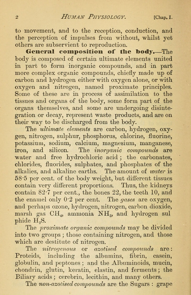 to movement, and to the reception, conduction, and the perception of impulses from without, whilst yet others are subservient to reproduction. Oeneral composition of tlie body.—The body is composed of certain ultimate elements united in part to form inorganic compounds, and in part more complex organic compounds, chiefly made up of carbon and hydrogen either with oxygen alone, or with oxygen and nitrogen, named proximate principles. Some of these are in process of assimilation to the tissues and organs of the body, some form part of the organs themselves, and some are undergoing disinte- gration or decay, represent waste products, and are on their way to be discharged from the body. The ultimate elements are carbon, hydrogen, oxy- gen, nitrogen, sulphur, phosphorus, chlorine, fluorine, potassium, sodium, calcium, magnesium, manganese, iron, and silicon. The inorganic compounds are water and free hydrochloric acid; the carbonates, chlorides, fluorides, sulphates, and phosphates of the alkalies, and alkaline earths. The amount of loater is 58'5 per cent, of the body weight, but different tissues contain very difierent proportions. Thus, the kidneys contain 82-7 per cent., the bones 22, the teeth 10, and the enamel only 0'2 per cent. The gases are oxygen, and perha})S ozone, hydrogen, nitrogen, carbon dioxide, marsh gas CH4, ammonia NH3, and hydrogen sul phide HgS. The proximate organic compounds may be divided into two groups ; those containing nitrogen, and those which are destitute of nitrogen. The nitrogenous or azotised compounds are: Proteids, including the albumins, fibrin, casein, globulin, and peptones ; and the Albuminoids, mucin, chondrin, glutin, keratin, elastin, and ferments; the Biliary acids ; cerebrin, lecithin, and many others. The no^i-azoiised compounds are the Sugars : grape