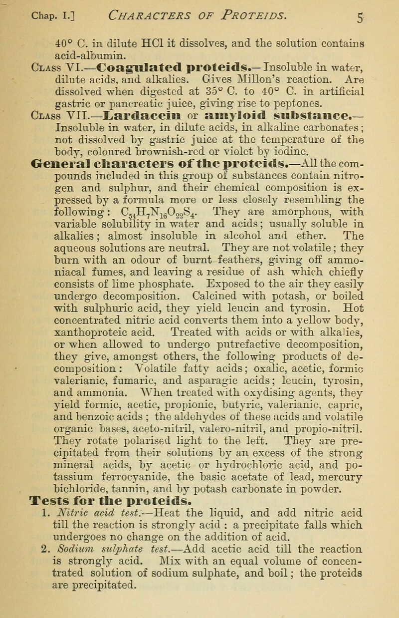 40° C. in dilute HCl it dissolves, and the solution contains acid-albumin. Class VI.—CoagXllated proteids.—Insoluble in water, dilute acids, and alkalies. Gives Millon's reaction. Are dissolved when digested at 35° C. to 40° C. in artificial gastric or pancreatic juice, giving rise to peptones. Class VII.—Liardaceia or amyloid substance.— Insoluble in water, in dilute acids, in alkaline carbonates; not dissolved by gastric juice at the temperature of the body, coloured brownish-red or violet by iodine. Oeneral characters of the proteids.—All the com- pounds included in this group of substances contain nitro- gen and sulphur, and their chemical composition is ex- pressed by a fomiula more or less closely resembling the following: Cg4ll7]Sr;^g022S4. They are amorphous, with variable solubility in water and acids; usually soluble in alkalies; almost insoluble in alcohol and ether. The aqueous solutions are neutral. They are not volatile ; they burn with an odour of burnt feathers, giving off ammo- niacal fumes, and leaving a residue of ash which chiefly consists of lime phosphate. Exposed to the air they easily undergo decomposition. Calcined with potash, or boiled with sulphuric acid, they yield leucin and tj-rosin. Hot concentrated nitric acid converts them into a yellow body, xanthoproteic acid. Treated with acids or with alkalies, or when allowed to undergo putrefactive decomposition, they give, amongst others, the following products of de- composition : Volatile fatty acids; oxalic, acetic, formic valerianic, fumaric, and asparagic acids; leucin, tyrosin, and ammonia. When treated with oxydising agents, they yield formic, acetic, propionic, butyric, valerianic, capric, and benzoic acids ; the aldehydes of these acids and volatile organic bases, aceto-nitril, valero-nitril, and propio-nitril. They rotate polarised light to the left. They are pre- cipitated from their solutions by an excess of the strong mineral acids, by acetic or hydrochloric acid, and po- tassium ferrocyanide, the basic acetate of lead, mercury bichloride, tannin, and by potash carbonate in powder. Tests for the proteids. 1. Kitric acid test:—Heat the liquid, and add nitric acid till the reaction is strongly acid : a precipitate falls which undergoes no change on the addition of acid, 2. Sodium sulphate test.—Add acetic acid till the reaction is strongly acid. Mix with an equal volume of concen- trated solution of sodium sulphate, and boil; the proteids are precipitated.