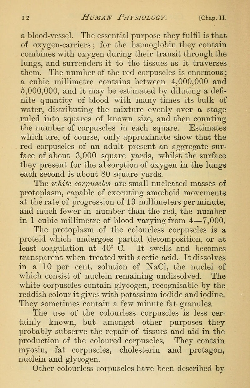 a blood-vessel. The essential purpose they fulfil is that of oxygen-carriers; for the hsemogiobin they contain combines with oxygen during their transit through the lungs, and surrenders it to the tissues as it traverses them. The number of the red corpuscles is enormous; a cubic millimetre contains between 4,000,000 and 5,000,000, and it may be estimated by diluting a defi- nite quantity of blood with many times its bulk of water, distributing the mixture evenly over a stage ruled into squares of known size, and then counting the number of corpuscles in each square. Estimates which are, of course, only approximate show that the red corpuscles of an adult present an aggregate sur- face of about 3,000 square yards, whilst the surface they present for the absorption of oxygen in the lungs each second is about 80 square yards. The white corpuscles are small nucleated masses of protoplasm, capable of executing amoeboid movements at the rate of progression of 13 millimeters per minute, and much fewer in number than the red, the number in 1 cubic millimetre of blood varying from 4—7,000. The protoplasm of the colourless corpuscles is a proteid which undergoes partial decomposition, or at least coagulation at 40° C. It swells and becomes transparent when treated with acetic acid. It dissolves in a 10 per cent, solution of NaCl, the nuclei of which consist of nuclein remaining undissolved. The white corj^uscles contain glycogen, recognisable by the reddish colour it gives with potassium iodide and iodine. They sometimes contain a few minute fat granules. The use of the colourless corpuscles is less cer- tainly known, but amongst other purposes they probably subserve the repair of tissues and aid in the production of the coloured corpuscles. They contain myosin, fat corpuscles, cholesterin and protagon, nuclein and glycogen. Other colourless corpuscles have been described by