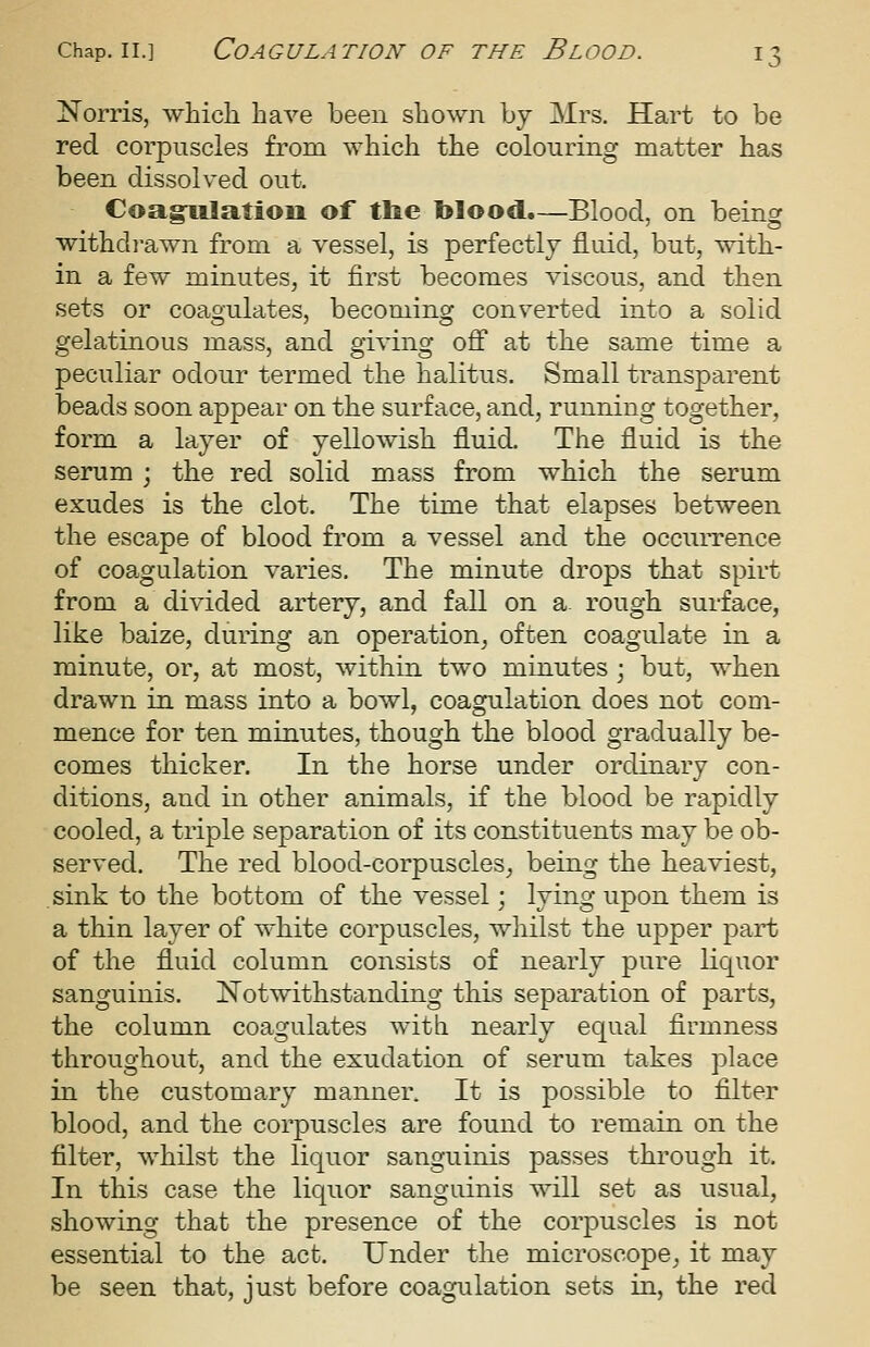 iNTorris, which have been shown bj Mrs. Hart to be red corpuscles from which the colouring matter has been dissolved out. Coagpiilatiou of tlie blood.—Blood, on being withdi-awn from a vessel, is perfectly fluid, but, with- in a few minutes, it first becomes viscous, and then sets or coagulates, becoming converted into a solid gelatinous mass, and giving off at the same time a peculiar odour termed the halitus. Small transparent beads soon appear on the surface, and, running together, form a layer of yellowish fluid. The fluid is the serum ; the red solid mass from which the serum exudes is the clot. The time that elapses between the escape of blood from a vessel and the occurrence of coagulation varies. The minute drops that spirt from a divided artery, and fall on a. rough surface, like baize, during an operation, often coagulate in a minute, or, at most, within two minutes ; but, when drawn in mass into a bowl, coagulation does not com- mence for ten minutes, though the blood gradually be- comes thicker. In the horse under ordinary con- ditions, and in other animals, if the blood be rapidly cooled, a triple separation of its constituents may be ob- served. The red blood-corpuscles_, being the heaviest, .sink to the bottom of the vessel; lying upon them is a thin layer of white corpuscles, whilst the upper part of the fluid column consists of nearly pure liquor sanguinis. Notwithstanding this separation of parts, the column coagulates with nearly equal firmness throughout, and the exudation of serum takes place in the customary manner. It is possible to filter blood, and the corpuscles are found to remain on the filter, whilst the liquor sanguinis passes through it. In this case the liquor sanguinis will set as usual, showing that the presence of the corpuscles is not essential to the act. Under the microscope, it may be seen that, just before coagulation sets in, the red