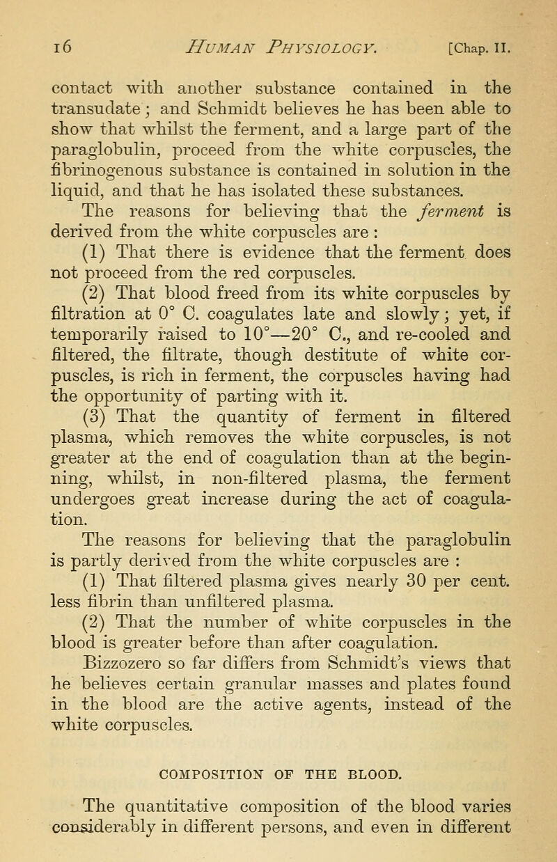 contact with anotlier substance contained in the transudate; and Schmidt believes he has been able to show that whilst the ferment, and a large part of the paraglobulin, proceed from the white corpuscles, the fibrinogenous substance is contained in solution in the liquid, and that he has isolated these substances. The reasons for believing that the ferment is derived from the white corpuscles are : (1) That there is evidence that the ferment does not proceed from the red corpuscles. (2) That blood freed from its white corpuscles by- filtration at 0° C. coagulates late and slowly; yet, if temporarily raised to 10°—20° C, and re-cooled and filtered, the filtrate, though destitute of Avhite cor- puscles, is rich in ferment, the corpuscles having had the opportunity of parting with it. (3) That the quantity of ferment in filtered plasma, which removes the white corpuscles, is not greater at the end of coagulation than at the begin- ning, whilst, in non-filtered plasma, the ferment undergoes gxeat increase during the act of coagula- tion. The reasons for believing that the paraglobulin is partly deri^•ed from the white corpuscles are : (1) That filtered plasma gives nearly 30 per cent, less fibrin than unfiltered plasma. (2) That the number of white corpuscles in the blood is greater before than after coagulation. Bizzozero so far differs from Schmidt's views that he believes certain granular masses and plates found in the blood are the active agents, instead of the white corpuscles. COMPOSITIOX OF THE BLOOD. The quantitative composition of the blood varies considerably in different persons, and even in different