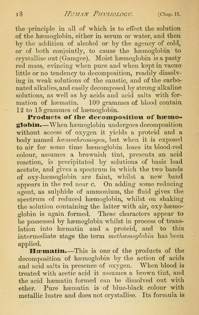 the principle in all of which is to effect the solution of the haemoglobin, either in serum or water, and then by the addition of alcohol or by the agency of cold, or of both conjointly, to cause the haemoglobin to crystallise out (Gamgee). Moist haemoglobin is a pasty red mass, evincing when pure and Avhen kept in vacuo little or no tendency to decomposition, readily dissolv- ing in w^eak solutions of the caustic, and of the carbo- nated alkalies, and easily decomposed by strong alkaline solutions, as well as by acids and acid §alts with for- mation of haematin. 100 grammes of blood contain 12 to 15 grammes of hsemogiobin. Products of tlie decoiiipositioii of lisemo- g:lol>m.—When h£emogiobin undergoes decomposition without access of oxygen it yields a proteid and a body named hcemoclwomogen, but when it is exposed to air for some time haemoglobin loses its blood-red colour, assumes a brownish tint, presents an acid reaction, is precipitated by solutions of basic lead acetate, and gives a spectrum in which the two bands of oxy-hsemoglobin are faint, whilst a new band appears in the red near c. On adding some reducing agent, as sulphide of ammonium, the fluid gives the spectrum of reduced haemoglobin, whilst on shaking the solution containing the latter with air, oxy-haemo- globin is again formed. These characters appear to be possessed by haemoglobin whilst in process of trans- lation into haematin and a proteid, and to this intermediate stage the term rtiethcemoglohin has been applied. Haematm.—This is one of the products of the decomposition of haemoglobin by the action of acids and acid salts in presence of oxygen. When blood is treated with acetic acid it assumes a brown tint, and the acid haematin formed can be dissolved out with ether. Pure haematin is of blue-black colour with metallic lustre and does not crystallise. Its formula is