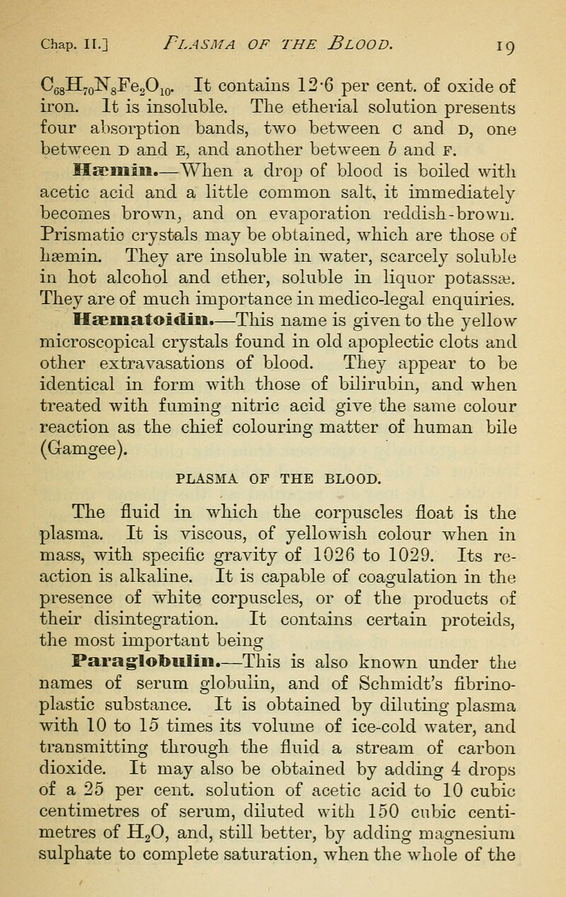 Ce8H;oN8^e20io. It contains 12-6 per cent, of oxide of iron. It is insoluble. The etherial solution presents four absorption bands, two between c and d, one between d and e, and another between h and f. Meoniiii.—When a drop of blood is boiled with acetic acid and a little common salt, it immediately becomes brown^ and on evaporation reddish-brown. Prismatic crystals may be obtained, which are those of hsemin. They are insoluble in water, scarcely soluble in hot alcohol and ether, soluble in liquor potassa;. They are of much importance in medico-legal enquiries. Il£eiiia,toiditi.—This name is given to the yellow microscopical crystals found in old apoplectic clots and other extravasations of blood. They appear to be identical in form with those of bilirubin, and when treated with fuming nitric acid give the same colour reaction as the chief colouring matter of human bile (Gamgee). PLASMA OF THE BLOOD. The fluid in which the corpuscles float is the plasma. It is viscous, of yellowish colour when in mass, with specific gravity of 1026 to 1029. Its re- action is alkaline. It is capable of coagulation in the presence of white corpuscles, or of the products of their disintegration. It contains certain proteids, the most important being Parag^lobiiliii.—This is also known under the names of serum globulin, and of Schmidt's fibrino- plastic substance. It is obtained by diluting plasma with 10 to 15 times its volume of ice-cold water, and transmitting through the fluid a stream of carbon dioxide. It may also be obtained by adding 4 drops of a 25 per cent, solution of acetic acid to 10 cubic centimetres of serum, diluted with 150 cubic centi- metres of II2O, and, still better, by adding magnesium sulphate to complete saturation, when the whole of the