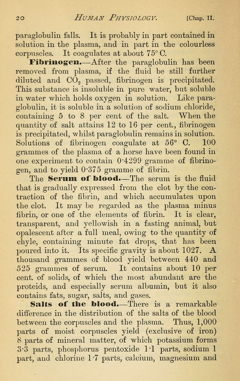 paraglobulin falls. It is probably in part contained in solution in the plasma, and in part in the colourless corpuscles. It coagulates at about 75° C. Fibriiiog'eii.—After the paraglobulin has been removed from plasma, if the fluid be still further diluted and COj passed, fibrinogen is precipitated. This substance is insoluble in pure water, but soluble in water which holds oxygen in solution. Like para- globulin, it is soluble in a solution of sodium chloride, containing 5 to 8 per cent of the salt. When the quantity of salt attains 12 to 16 per cent., fibrinogen is precipitated, whilst paraglobulin remains in solution. Solutions of fibrinoo-en coagulate at b'o^ 0. 100 grammes of the plasma of a horse have been found in one experiment to contain 0*4299 gramme of fibrino- gen, and to yield 0*375 gramme of fibrin. The Serum of blood.—The serum is the fluid that is gradually expressed from the clot by the con- traction of the fibrin, and which accumulates upon the clot. It may be regarded as the plasma minus fibrin, or one of the elements of fibrin. It is clear, transparent, and yellowish in a fasting animal, but opalescent after a full meal, owing to the quantity of chyle, containing minute fat drops, that has been poured into it. Its specific gravity is about 1027. A thousand grammes of blood yield between 440 and 525 grammes of serum. It contains about 10 per cent, of solids, of which the most abundant are the proteids, and especially serum albumin, but it also contains fats, sugar, salts, and gases. Salts of the blood.—There is a remarkable difference in the distribution of the salts of the blood between the corpuscles and the plasma. Thus, 1,000 parts of moist corpuscles yield (exclusive of iron) 8 parts of mineral matter, of which potassium forms 3-3 parts, phosphorus pentoxide 1 '1 parts, sodium 1 part, and chlorine 1 7 parts, calcium, magnesium and