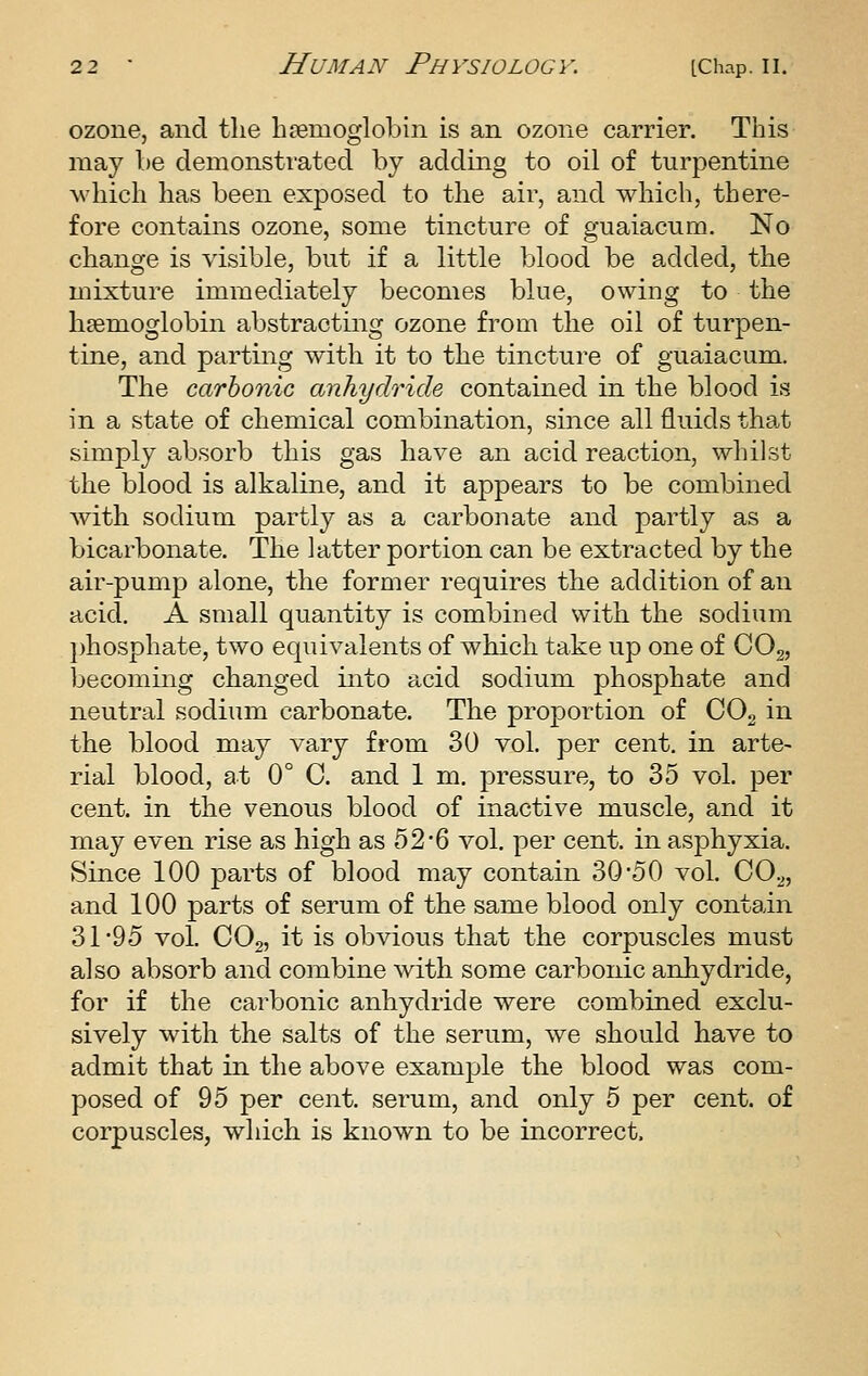 ozone, and the haemoglobin is an ozone carrier. This may he demonstrated by adding to oil of turpentine which has been exposed to the air, and which, there- fore contains ozone, some tincture of guaiacum. No change is visible, but if a little blood be added, the mixture immediately becomes blue, owing to the haemoglobin abstracting ozone from the oil of turpen- tine, and parting with it to the tincture of guaiacum. The carbonic anhydride contained in the blood is in a state of chemical combination, since all fluids that simply absorb this gas have an acid reaction, whilst the blood is alkaline, and it appears to be combined with sodium partly as a carbonate and partly as a bicarbonate. The latter portion can be extracted by the air-pump alone, the former requires the addition of an acid. A small quantity is combined with the sodium })hosphate, two equivalents of which take up one of CO2, becoming changed into acid sodium phosphate and neutral sodium carbonate. The proportion of COg in the blood may vary from 30 vol, per cent, in arte- rial blood, at 0° C. and 1 m. pressure, to 35 vol. per cent, in the venous blood of inactive muscle, and it may even rise as high as 52*6 vol. per cent, in asphyxia. Since 100 parts of blood may contain 30*50 vol. CO^, and 100 parts of serum of the same blood only contain 31*95 vol. CO2, it is obvious that the corpuscles must also absorb and combine with some carbonic anhydride, for if the carbonic anhydride were combined exclu- sively with the salts of the serum, we should have to admit that in the above example the blood was com- posed of 95 per cent, serum, and only 5 per cent, of corpuscles, which is known to be incorrect.